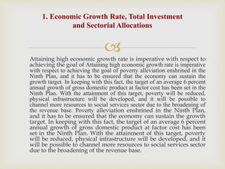 
Attaining high economic growth rate is imperative with respect to
achieving the goal of Attaining high economic growth rate is imperative
with respect to achieving the goal of poverty alleviation enshrined in the
Ninth Plan, and it has to be ensured that the economy can sustain the
growth target. In keeping with this fact, the target of an average 6 percent
annual growth of gross domestic product at factor cost has been set in the
Ninth Plan. With the attainment of this target, poverty will be reduced,
physical infrastructure will be developed, and it will be possible to
channel more resources to social services sector due to the broadening of
the revenue base. Poverty alleviation enshrined in the Ninth Plan,
and it has to be ensured that the economy can sustain the growth
target. In keeping with this fact, the target of an average 6 percent
annual growth of gross domestic product at factor cost has been
set in the Ninth Plan. With the attainment of this target, poverty
will be reduced, physical infrastructure will be developed, and it
will be possible to channel more resources to social services sector
due to the broadening of the revenue base.
1. Economic Growth Rate, Total Investment
and Sectorial Allocations
 