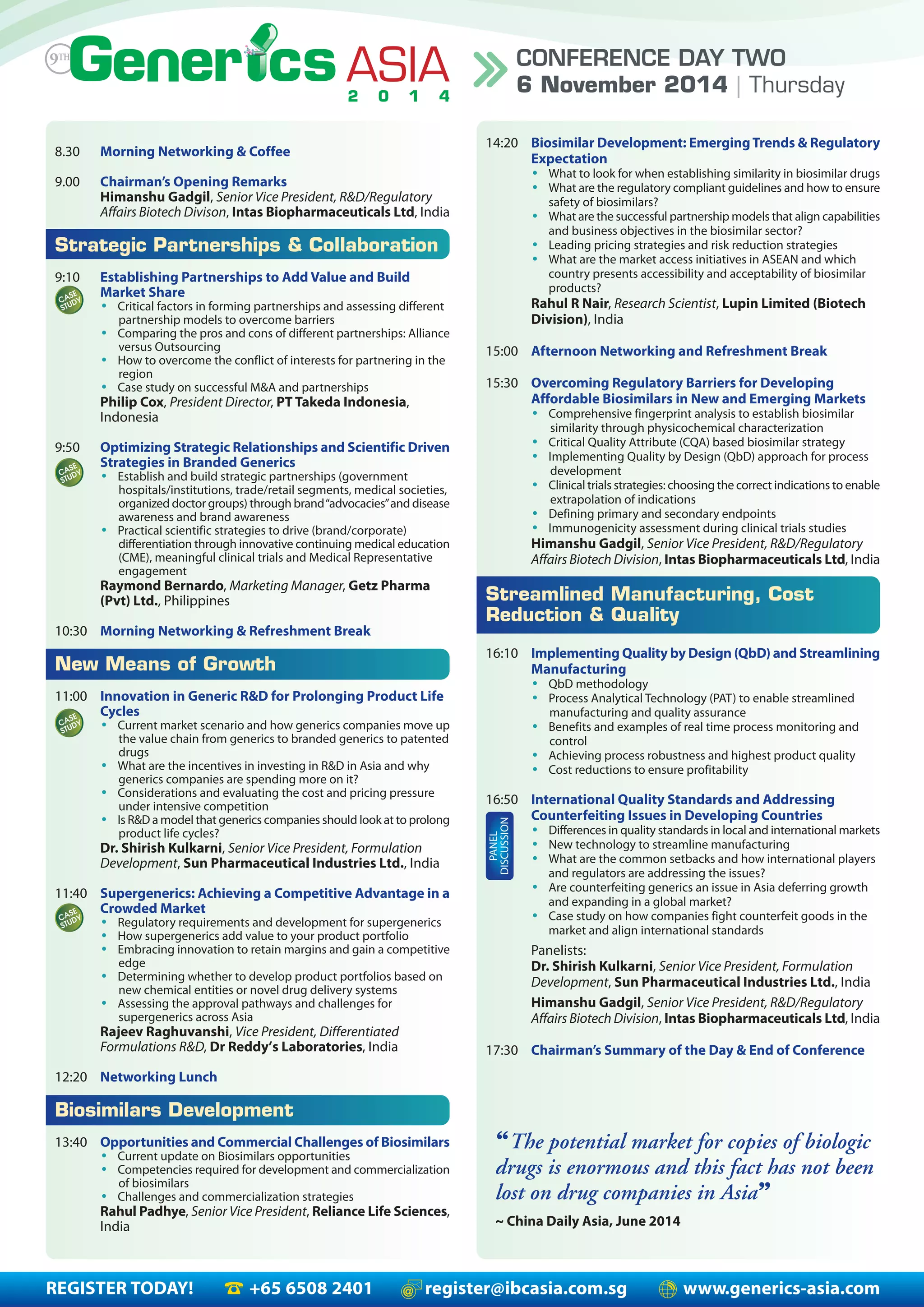 REGISTER TODAY! +65 6508 2401 register@ibcasia.com.sg www.generics-asia.com
CONFERENCE DAY TWO
6 November 2014 | Thursday
8.30 Morning Networking & Coffee
9.00 Chairman’s Opening Remarks
Himanshu Gadgil, Senior Vice President, R&D/Regulatory
Affairs Biotech Divison, Intas Biopharmaceuticals Ltd, India
Strategic Partnerships & Collaboration
9:10 Establishing Partnerships to Add Value and Build
Market Share
• Critical factors in forming partnerships and assessing different
partnership models to overcome barriers
• Comparing the pros and cons of different partnerships: Alliance
versus Outsourcing
• How to overcome the conflict of interests for partnering in the
region
• Case study on successful M&A and partnerships
Philip Cox, President Director, PT Takeda Indonesia,
Indonesia
9:50 Optimizing Strategic Relationships and Scientific Driven
Strategies in Branded Generics
• Establish and build strategic partnerships (government
hospitals/institutions, trade/retail segments, medical societies,
organized doctor groups) through brand“advocacies”and disease
awareness and brand awareness
• Practical scientific strategies to drive (brand/corporate)
differentiation through innovative continuing medical education
(CME), meaningful clinical trials and Medical Representative
engagement
Raymond Bernardo, Marketing Manager, Getz Pharma
(Pvt) Ltd., Philippines
10:30 Morning Networking & Refreshment Break
New Means of Growth
11:00 Innovation in Generic R&D for Prolonging Product Life
Cycles
• Current market scenario and how generics companies move up
the value chain from generics to branded generics to patented
drugs
• What are the incentives in investing in R&D in Asia and why
generics companies are spending more on it?
• Considerations and evaluating the cost and pricing pressure
under intensive competition
• Is R&D a model that generics companies should look at to prolong
product life cycles?
Dr. Shirish Kulkarni, Senior Vice President, Formulation
Development, Sun Pharmaceutical Industries Ltd., India
11:40 Supergenerics: Achieving a Competitive Advantage in a
Crowded Market
• Regulatory requirements and development for supergenerics
• How supergenerics add value to your product portfolio
• Embracing innovation to retain margins and gain a competitive
edge
• Determining whether to develop product portfolios based on
new chemical entities or novel drug delivery systems
• Assessing the approval pathways and challenges for
supergenerics across Asia
Rajeev Raghuvanshi, Vice President, Differentiated
Formulations R&D, Dr Reddy’s Laboratories, India
12:20 Networking Lunch
Biosimilars Development
13:40 Opportunities and Commercial Challenges of Biosimilars
• Current update on Biosimilars opportunities
• Competencies required for development and commercialization
of biosimilars
• Challenges and commercialization strategies
Rahul Padhye, Senior Vice President, Reliance Life Sciences,
India
14:20 Biosimilar Development: EmergingTrends & Regulatory
Expectation
• What to look for when establishing similarity in biosimilar drugs
• What are the regulatory compliant guidelines and how to ensure
safety of biosimilars?
• What are the successful partnership models that align capabilities
and business objectives in the biosimilar sector?
• Leading pricing strategies and risk reduction strategies
• What are the market access initiatives in ASEAN and which
country presents accessibility and acceptability of biosimilar
products?
Rahul R Nair, Research Scientist, Lupin Limited (Biotech
Division), India
15:00 Afternoon Networking and Refreshment Break
15:30 Overcoming Regulatory Barriers for Developing
Affordable Biosimilars in New and Emerging Markets
• Comprehensive fingerprint analysis to establish biosimilar
similarity through physicochemical characterization
• Critical Quality Attribute (CQA) based biosimilar strategy
• Implementing Quality by Design (QbD) approach for process
development
• Clinical trials strategies: choosing the correct indications to enable
extrapolation of indications
• Defining primary and secondary endpoints
• Immunogenicity assessment during clinical trials studies
Himanshu Gadgil, Senior Vice President, R&D/Regulatory
Affairs Biotech Division, Intas Biopharmaceuticals Ltd, India
Streamlined Manufacturing, Cost
Reduction & Quality
16:10 Implementing Quality by Design (QbD) and Streamlining
Manufacturing
• QbD methodology
• Process Analytical Technology (PAT) to enable streamlined
manufacturing and quality assurance
• Benefits and examples of real time process monitoring and
control
• Achieving process robustness and highest product quality
• Cost reductions to ensure profitability
16:50 International Quality Standards and Addressing
Counterfeiting Issues in Developing Countries
• Differences in quality standards in local and international markets
• New technology to streamline manufacturing
• What are the common setbacks and how international players
and regulators are addressing the issues?
• Are counterfeiting generics an issue in Asia deferring growth
and expanding in a global market?
• Case study on how companies fight counterfeit goods in the
market and align international standards
Panelists:
Dr. Shirish Kulkarni, Senior Vice President, Formulation
Development, Sun Pharmaceutical Industries Ltd., India
Himanshu Gadgil, Senior Vice President, R&D/Regulatory
Affairs Biotech Division, Intas Biopharmaceuticals Ltd, India
17:30 Chairman’s Summary of the Day & End of Conference
PANEL
DISCUSSION
“The potential market for copies of biologic
drugs is enormous and this fact has not been
lost on drug companies in Asia”
~ China Daily Asia, June 2014
 