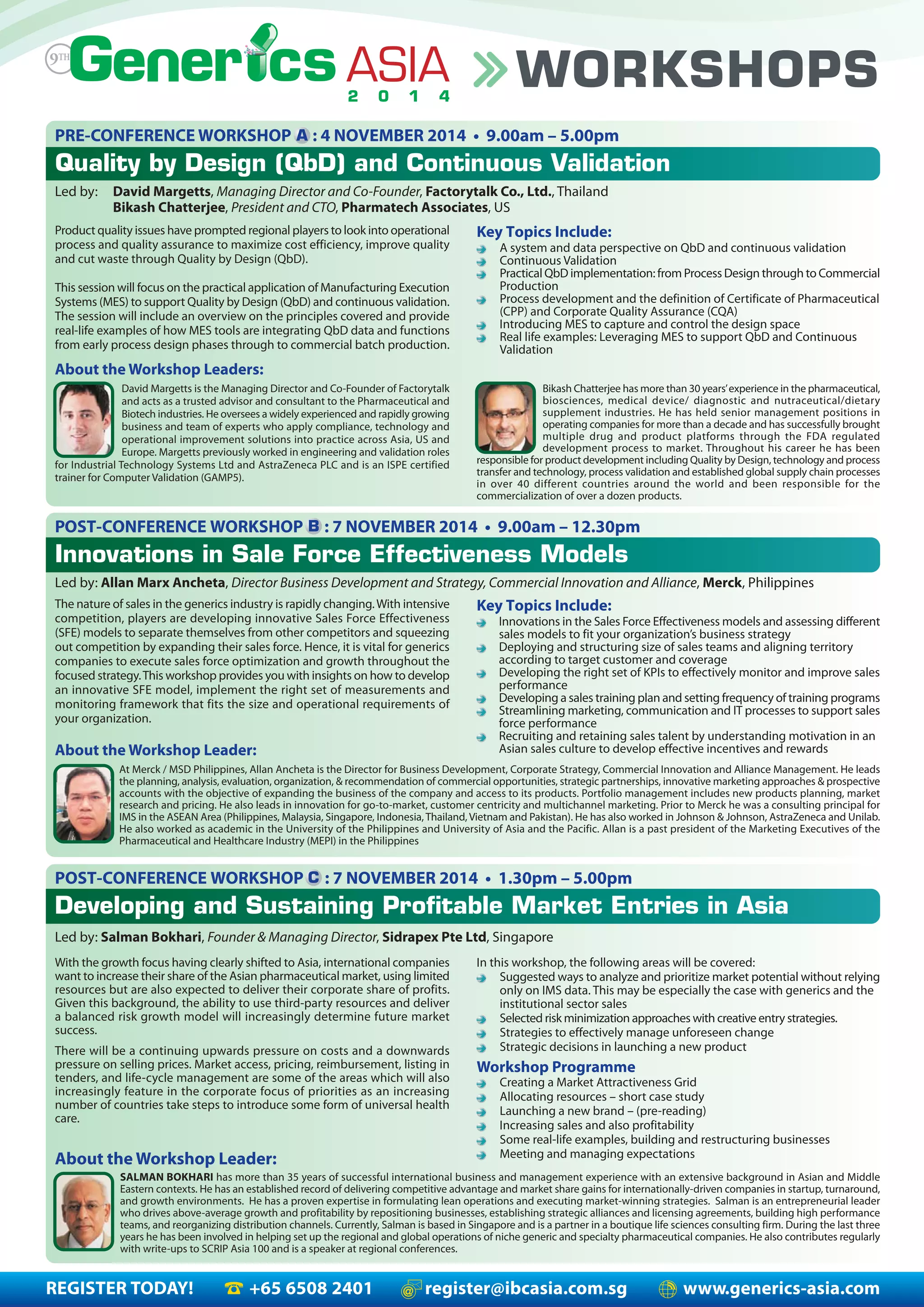 REGISTER TODAY! +65 6508 2401 register@ibcasia.com.sg www.generics-asia.com
WORKSHOPS
PRE-CONFERENCE WORKSHOP : 4 NOVEMBER 2014 • 9.00am – 5.00pm
Quality by Design (QbD) and Continuous Validation
Led by: David Margetts, Managing Director and Co-Founder, Factorytalk Co., Ltd., Thailand
Bikash Chatterjee, President and CTO, Pharmatech Associates, US
Product quality issues have prompted regional players to look into operational
process and quality assurance to maximize cost efficiency, improve quality
and cut waste through Quality by Design (QbD).
This session will focus on the practical application of Manufacturing Execution
Systems (MES) to support Quality by Design (QbD) and continuous validation.
The session will include an overview on the principles covered and provide
real-life examples of how MES tools are integrating QbD data and functions
from early process design phases through to commercial batch production.
Key Topics Include:
A system and data perspective on QbD and continuous validation
Continuous Validation
Practical QbD implementation: from Process Design through to Commercial
Production
Process development and the definition of Certificate of Pharmaceutical
(CPP) and Corporate Quality Assurance (CQA)
Introducing MES to capture and control the design space
Real life examples: Leveraging MES to support QbD and Continuous
Validation
About the Workshop Leaders:
David Margetts is the Managing Director and Co-Founder of Factorytalk
and acts as a trusted advisor and consultant to the Pharmaceutical and
Biotech industries. He oversees a widely experienced and rapidly growing
business and team of experts who apply compliance, technology and
operational improvement solutions into practice across Asia, US and
Europe. Margetts previously worked in engineering and validation roles
for Industrial Technology Systems Ltd and AstraZeneca PLC and is an ISPE certified
trainer for Computer Validation (GAMP5).
Bikash Chatterjee has more than 30 years’experience in the pharmaceutical,
biosciences, medical device/ diagnostic and nutraceutical/dietary
supplement industries. He has held senior management positions in
operating companies for more than a decade and has successfully brought
multiple drug and product platforms through the FDA regulated
development process to market. Throughout his career he has been
responsible for product development including Quality by Design, technology and process
transfer and technology, process validation and established global supply chain processes
in over 40 different countries around the world and been responsible for the
commercialization of over a dozen products.
POST-CONFERENCE WORKSHOP : 7 NOVEMBER 2014 • 9.00am – 12.30pm
Innovations in Sale Force Effectiveness Models
Led by: Allan Marx Ancheta, Director Business Development and Strategy, Commercial Innovation and Alliance, Merck, Philippines
Key Topics Include:
Innovations in the Sales Force Effectiveness models and assessing different
sales models to fit your organization’s business strategy
Deploying and structuring size of sales teams and aligning territory
according to target customer and coverage
Developing the right set of KPIs to effectively monitor and improve sales
performance
Developing a sales training plan and setting frequency of training programs
Streamlining marketing, communication and IT processes to support sales
force performance
Recruiting and retaining sales talent by understanding motivation in an
Asian sales culture to develop effective incentives and rewards
The nature of sales in the generics industry is rapidly changing.With intensive
competition, players are developing innovative Sales Force Effectiveness
(SFE) models to separate themselves from other competitors and squeezing
out competition by expanding their sales force. Hence, it is vital for generics
companies to execute sales force optimization and growth throughout the
focused strategy.This workshop provides you with insights on how to develop
an innovative SFE model, implement the right set of measurements and
monitoring framework that fits the size and operational requirements of
your organization.
About the Workshop Leader:
At Merck / MSD Philippines, Allan Ancheta is the Director for Business Development, Corporate Strategy, Commercial Innovation and Alliance Management. He leads
the planning, analysis, evaluation, organization, & recommendation of commercial opportunities, strategic partnerships, innovative marketing approaches & prospective
accounts with the objective of expanding the business of the company and access to its products. Portfolio management includes new products planning, market
research and pricing. He also leads in innovation for go-to-market, customer centricity and multichannel marketing. Prior to Merck he was a consulting principal for
IMS in the ASEAN Area (Philippines, Malaysia, Singapore, Indonesia, Thailand, Vietnam and Pakistan). He has also worked in Johnson & Johnson, AstraZeneca and Unilab.
He also worked as academic in the University of the Philippines and University of Asia and the Pacific. Allan is a past president of the Marketing Executives of the
Pharmaceutical and Healthcare Industry (MEPI) in the Philippines
A
B
POST-CONFERENCE WORKSHOP : 7 NOVEMBER 2014 • 1.30pm – 5.00pm
Developing and Sustaining Profitable Market Entries in Asia
In this workshop, the following areas will be covered:
Suggested ways to analyze and prioritize market potential without relying
only on IMS data. This may be especially the case with generics and the
institutional sector sales
Selected risk minimization approaches with creative entry strategies.
Strategies to effectively manage unforeseen change
Strategic decisions in launching a new product
Workshop Programme
Creating a Market Attractiveness Grid
Allocating resources – short case study
Launching a new brand – (pre-reading)
Increasing sales and also profitability
Some real-life examples, building and restructuring businesses
Meeting and managing expectations
With the growth focus having clearly shifted to Asia, international companies
want to increase their share of the Asian pharmaceutical market, using limited
resources but are also expected to deliver their corporate share of profits.
Given this background, the ability to use third-party resources and deliver
a balanced risk growth model will increasingly determine future market
success.
There will be a continuing upwards pressure on costs and a downwards
pressure on selling prices. Market access, pricing, reimbursement, listing in
tenders, and life-cycle management are some of the areas which will also
increasingly feature in the corporate focus of priorities as an increasing
number of countries take steps to introduce some form of universal health
care.
About the Workshop Leader:
SALMAN BOKHARI has more than 35 years of successful international business and management experience with an extensive background in Asian and Middle
Eastern contexts. He has an established record of delivering competitive advantage and market share gains for internationally-driven companies in startup, turnaround,
and growth environments. He has a proven expertise in formulating lean operations and executing market-winning strategies. Salman is an entrepreneurial leader
who drives above-average growth and profitability by repositioning businesses, establishing strategic alliances and licensing agreements, building high performance
teams, and reorganizing distribution channels. Currently, Salman is based in Singapore and is a partner in a boutique life sciences consulting firm. During the last three
years he has been involved in helping set up the regional and global operations of niche generic and specialty pharmaceutical companies. He also contributes regularly
with write-ups to SCRIP Asia 100 and is a speaker at regional conferences.
C
Led by: Salman Bokhari, Founder & Managing Director, Sidrapex Pte Ltd, Singapore
 