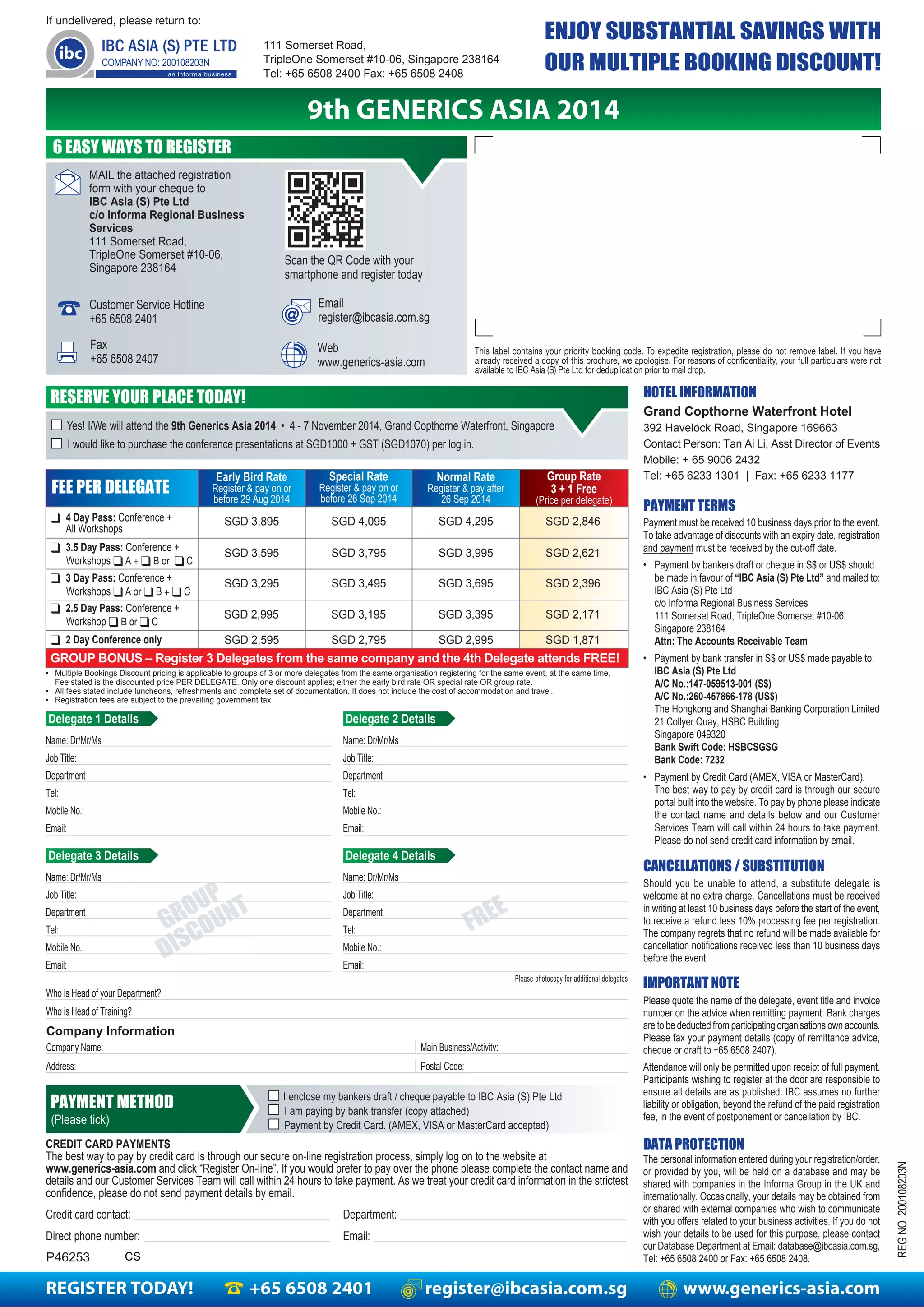REGISTER TODAY! +65 6508 2401 register@ibcasia.com.sg www.generics-asia.com
This label contains your priority booking code. To expedite registration, please do not remove label. If you have
already received a copy of this brochure, we apologise. For reasons of confidentiality, your full particulars were not
available to IBC Asia (S) Pte Ltd for deduplication prior to mail drop.
If undelivered, please return to:
111 Somerset Road,
TripleOne Somerset #10-06, Singapore 238164
Tel: +65 6508 2400 Fax: +65 6508 2408
9th GENERICS ASIA 2014
ENJOY SUBSTANTIAL SAVINGS WITH
OUR MULTIPLE BOOKING DISCOUNT!
Email
register@ibcasia.com.sg
Fax
+65 6508 2407
Scan the QR Code with your
smartphone and register today
Customer Service Hotline
+65 6508 2401
MAIL the attached registration
form with your cheque to
IBC Asia (S) Pte Ltd
c/o Informa Regional Business
Services
111 Somerset Road,
TripleOne Somerset #10-06,
Singapore 238164
Web
www.generics-asia.com
HOTEL INFORMATION
DATA PROTECTION
PAYMENT TERMS
CANCELLATIONS / SUBSTITUTION
IMPORTANT NOTE
REGNO.200108203N
Payment must be received 10 business days prior to the event.
To take advantage of discounts with an expiry date, registration
and payment must be received by the cut-off date.
• Payment by bankers draft or cheque in S$ or US$ should
be made in favour of “IBC Asia (S) Pte Ltd” and mailed to:
IBC Asia (S) Pte Ltd
c/o Informa Regional Business Services
111 Somerset Road, TripleOne Somerset #10-06
Singapore 238164
Attn: The Accounts Receivable Team
• Payment by bank transfer in S$ or US$ made payable to:
IBC Asia (S) Pte Ltd
A/C No.:147-059513-001 (S$)
A/C No.:260-457866-178 (US$)
The Hongkong and Shanghai Banking Corporation Limited
21 Collyer Quay, HSBC Building
Singapore 049320
Bank Swift Code: HSBCSGSG
Bank Code: 7232
• Payment by Credit Card (AMEX, VISA or MasterCard).
The best way to pay by credit card is through our secure
portal built into the website. To pay by phone please indicate
the contact name and details below and our Customer
Services Team will call within 24 hours to take payment.
Please do not send credit card information by email.
The personal information entered during your registration/order,
or provided by you, will be held on a database and may be
shared with companies in the Informa Group in the UK and
internationally. Occasionally, your details may be obtained from
or shared with external companies who wish to communicate
with you offers related to your business activities. If you do not
wish your details to be used for this purpose, please contact
our Database Department at Email: database@ibcasia.com.sg,
Tel: +65 6508 2400 or Fax: +65 6508 2408.
Should you be unable to attend, a substitute delegate is
welcome at no extra charge. Cancellations must be received
in writing at least 10 business days before the start of the event,
to receive a refund less 10% processing fee per registration.
The company regrets that no refund will be made available for
cancellation notifications received less than 10 business days
before the event.
Please quote the name of the delegate, event title and invoice
number on the advice when remitting payment. Bank charges
are to be deducted from participating organisations own accounts.
Please fax your payment details (copy of remittance advice,
cheque or draft to +65 6508 2407).
Attendance will only be permitted upon receipt of full payment.
Participants wishing to register at the door are responsible to
ensure all details are as published. IBC assumes no further
liability or obligation, beyond the refund of the paid registration
fee, in the event of postponement or cancellation by IBC.
6 EASY WAYS TO REGISTER
RESERVE YOUR PLACE TODAY!
■ Yes! I/We will attend the 9th Generics Asia 2014 • 4 - 7 November 2014, Grand Copthorne Waterfront, Singapore
■ I would like to purchase the conference presentations at SGD1000 + GST (SGD1070) per log in.
CREDIT CARD PAYMENTS
The best way to pay by credit card is through our secure on-line registration process, simply log on to the website at
www.generics-asia.com and click “Register On-line”. If you would prefer to pay over the phone please complete the contact name and
details and our Customer Services Team will call within 24 hours to take payment. As we treat your credit card information in the strictest
confidence, please do not send payment details by email.
Credit card contact: Department:
Direct phone number: Email:
Early Bird Rate
Register & pay on or
before 29 Aug 2014
Special Rate
Register & pay on or
before 26 Sep 2014
Group Rate
3 + 1 Free
(Price per delegate)
Normal Rate
Register & pay after
26 Sep 2014
❑ 2 Day Conference only
GROUP BONUS – Register 3 Delegates from the same company and the 4th Delegate attends FREE!
SGD 2,595 SGD 2,795 SGD 2,995 SGD 1,871
• Multiple Bookings Discount pricing is applicable to groups of 3 or more delegates from the same organisation registering for the same event, at the same time.
Fee stated is the discounted price PER DELEGATE. Only one discount applies; either the early bird rate OR special rate OR group rate.
• All fees stated include luncheons, refreshments and complete set of documentation. It does not include the cost of accommodation and travel.
• Registration fees are subject to the prevailing government tax
Who is Head of your Department?
Who is Head of Training?
Company Information
Company Name:
Address:
Main Business/Activity:
Postal Code:
FREE
GROUP
DISCOUNT
Delegate 1 Details
Name: Dr/Mr/Ms
Job Title:
Department
Tel:
Mobile No.:
Email:
Please photocopy for additional delegates
■ I enclose my bankers draft / cheque payable to IBC Asia (S) Pte Ltd
■ I am paying by bank transfer (copy attached)
■ Payment by Credit Card. (AMEX, VISA or MasterCard accepted)
PAYMENT METHOD
(Please tick)
FEE PER DELEGATE
❑ 3.5 Day Pass: Conference +
SGD 3,595 SGD 3,795 SGD 3,995 SGD 2,621
❑ 4 Day Pass: Conference +
All Workshops
SGD 3,895 SGD 4,095 SGD 4,295 SGD 2,846
P46253
Workshops ❑ A + ❑ B or ❑ C
Grand Copthorne Waterfront Hotel
392 Havelock Road, Singapore 169663
Contact Person: Tan Ai Li, Asst Director of Events
Mobile: + 65 9006 2432
Tel: +65 6233 1301 | Fax: +65 6233 1177
Delegate 2 Details
Name: Dr/Mr/Ms
Job Title:
Department
Tel:
Mobile No.:
Email:
Delegate 3 Details
Name: Dr/Mr/Ms
Job Title:
Department
Tel:
Mobile No.:
Email:
Delegate 4 Details
Name: Dr/Mr/Ms
Job Title:
Department
Tel:
Mobile No.:
Email:
❑ 3 Day Pass: Conference +
SGD 3,295 SGD 3,495 SGD 3,695 SGD 2,396
Workshops ❑ A or ❑ B + ❑ C
❑ 2.5 Day Pass: Conference +
SGD 2,995 SGD 3,195 SGD 3,395 SGD 2,171
Workshop ❑ B or ❑ C
CS
 