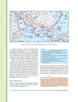 CONTEMPORARY INDIA-I
4
Figure 1.4 : India on International Highway of Trade and Commerce
• The number of Union Territories
along the western and eastern coasts.
• Area-wise which is the smallest and which is
the largest state?
• The states which do not have an international
border or lie on the coast.
• Classify the states into four groups each
having common frontiers with
(i) Pakistan, (ii) China, (iii) Myanmar, and
(iv) Bangladesh.
India shares its land boundaries with
Pakistan and Afghanistan in the northwest,
China (Tibet), Nepal and Bhutan in the north
and Myanmar and Bangladesh in the east.
Our southern neighbours across the sea
consist of the two island countries, namely
India’s contacts with the World have
continued through ages but her relationships
through the land routes are much older than
her maritime contacts. The various passes across
the mountains in the north have provided
passages to the ancient travellers, while the
oceans restricted such interaction for a long time.
These routes have contributed in the
exchange of ideas and commodities since
ancient times. The ideas of the Upanishads
and the Ramayana, the stories of Panchtantra,
the Indian numerals and the decimal system
thus could reach many parts of the world. The
spices, muslin and other merchandise were
taken from India to different countries. On the
other hand, the influence of Greek sculpture,
and the architectural styles of dome and
minarets from West Asia can be seen in
different parts of our country.
INDIA’S NEIGHBOURS
India occupies an important strategic position
in South Asia. India has 28 states and 09
Union Territories (Figure 1.5).
Before 1947, there were two
types of states in India — the provinces and the
Princely states. Provinces were ruled directly by
British officials, who were appointed by the
Viceroy. Princely states were ruled by local,
hereditary rulers, who acknowledged sovereignity
in return for local autonomy.
 