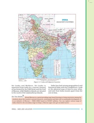 INDIA – SIZE AND LOCATION 5
Figure 1.5 : India and Adjacent Countries
Sri Lanka and Maldives. Sri Lanka is
separated from India by a narrow channel
of sea formed by the Palk Strait and the Gulf
of Mannar, while Maldives Islands are situated
to the south of the Lakshadweep Islands.
India has had strong geographical and
historical links with her neighbours. Look
at the physical map of Asia in your atlas,
and note how India stands apart from the
rest of Asia.
School Bhuvan is a portal providing map-based learning to bring awareness among the
students about the country’s natural resources, environment and their role in sustainable development. It
is an initiative of Bhuvan — NRSC/ISRO based on NCERT syllabus. You can explore various maps of
India related to the secondary stage on https://bhuvan-app1.nrsc.gov.in/mhrd-ncert/
INDIA
ADJACENT COUNTRES
 