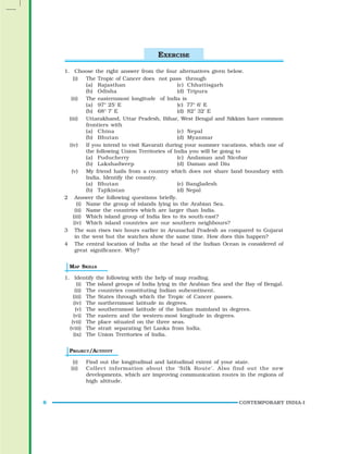 CONTEMPORARY INDIA-I
6
1. Choose the right answer from the four alternatives given below.
(i) The Tropic of Cancer does not pass through
(a) Rajasthan (c) Chhattisgarh
(b) Odisha (d) Tripura
(ii) The easternmost longitude of India is
(a) 97° 25' E (c) 77° 6' E
(b) 68° 7' E (d) 82° 32' E
(iii) Uttarakhand, Uttar Pradesh, Bihar, West Bengal and Sikkim have common
frontiers with
(a) China (c) Nepal
(b) Bhutan (d) Myanmar
(iv) If you intend to visit Kavarati during your summer vacations, which one of
the following Union Territories of India you will be going to
(a) Puducherry (c) Andaman and Nicobar
(b) Lakshadweep (d) Daman and Diu
(v) My friend hails from a country which does not share land boundary with
India. Identify the country.
(a) Bhutan (c) Bangladesh
(b) Tajikistan (d) Nepal
2 Answer the following questions briefly.
(i) Name the group of islands lying in the Arabian Sea.
(ii) Name the countries which are larger than India.
(iii) Which island group of India lies to its south-east?
(iv) Which island countries are our southern neighbours?
3 The sun rises two hours earlier in Arunachal Pradesh as compared to Gujarat
in the west but the watches show the same time. How does this happen?
4 The central location of India at the head of the Indian Ocean is considered of
great significance. Why?
MAP SKILLS
1. Identify the following with the help of map reading.
(i) The island groups of India lying in the Arabian Sea and the Bay of Bengal.
(ii) The countries constituting Indian subcontinent.
(iii) The States through which the Tropic of Cancer passes.
(iv) The northernmost latitude in degrees.
(v) The southernmost latitude of the Indian mainland in degrees.
(vi) The eastern and the western-most longitude in degrees.
(vii) The place situated on the three seas.
(viii) The strait separating Sri Lanka from India.
(ix) The Union Territories of India.
PROJECT/ACTIVITY
(i) Find out the longitudinal and latitudinal extent of your state.
(ii) Collect information about the ‘Silk Route’. Also find out the new
developments, which are improving communication routes in the regions of
high altitude.
EXERCISE
 