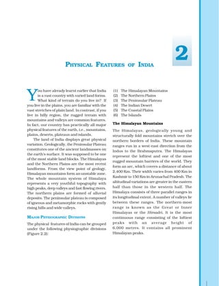 Y
ou have already learnt earlier that India
is a vast country with varied land forms.
What kind of terrain do you live in? If
you live in the plains, you are familiar with the
vast stretches of plain land. In contrast, if you
live in hilly region, the rugged terrain with
mountains and valleys are common features.
In fact, our country has practically all major
physical features of the earth, i.e., mountains,
plains, deserts, plateaus and islands.
The land of India displays great physical
variation. Geologically, the Peninsular Plateau
constitutes one of the ancient landmasses on
the earth’s surface. It was supposed to be one
of the most stable land blocks. The Himalayas
and the Northern Plains are the most recent
landforms. From the view point of geology,
Himalayan mountains form an unstable zone.
The whole mountain system of Himalaya
represents a very youthful topography with
high peaks, deep valleys and fast flowing rivers.
The northern plains are formed of alluvial
deposits. The peninsular plateau is composed
of igneous and metamorphic rocks with gently
rising hills and wide valleys.
MAJOR PHYSIOGRAPHIC DIVISIONS
The physical features of India can be grouped
under the following physiographic divisions
(Figure 2.2):
PHYSICAL FEATURES OF INDIA
(1) The Himalayan Mountains
(2) The Northern Plains
(3) The Peninsular Plateau
(4) The Indian Desert
(5) The Coastal Plains
(6) The Islands
The Himalayan Mountains
The Himalayas, geologically young and
structurally fold mountains stretch over the
northern borders of India. These mountain
ranges run in a west-east direction from the
Indus to the Brahmaputra. The Himalayas
represent the loftiest and one of the most
rugged mountain barriers of the world. They
form an arc, which covers a distance of about
2,400 Km. Their width varies from 400 Km in
Kashmir to 150 Km in Arunachal Pradesh. The
altitudinal variations are greater in the eastern
half than those in the western half. The
Himalaya consists of three parallel ranges in
its longitudinal extent. A number of valleys lie
between these ranges. The northern-most
range is known as the Great or Inner
Himalayas or the Himadri. It is the most
continuous range consisting of the loftiest
peaks with an average height of
6,000 metres. It contains all prominent
Himalayan peaks.
2
 
