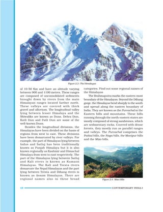10 CONTEMPORARY INDIA-I
Figure 2.3 : The Himalayas
Figure 2.4 : Mizo Hills
of 10-50 Km and have an altitude varying
between 900 and 1100 metres. These ranges
are composed of unconsolidated sediments
brought down by rivers from the main
Himalayan ranges located farther north.
These valleys are covered with thick
gravel and alluvium. The longitudinal valley
lying between lesser Himalaya and the
Shiwaliks are known as Duns. Dehra Dun,
Kotli Dun and Patli Dun are some of the
well-known Duns.
Besides the longitudinal divisions, the
Himalayas have been divided on the basis of
regions from west to east. These divisions
have been demarcated by river valleys. For
example, the part of Himalayas lying between
Indus and Satluj has been traditionally
known as Punjab Himalaya but it is also
known regionally as Kashmir and Himachal
Himalaya from west to east respectively. The
part of the Himalayas lying between Satluj
and Kali rivers is known as Kumaon
Himalayas. The Kali and Teesta rivers
demarcate the Nepal Himalayas and the part
lying between Teesta and Dihang rivers is
known as Assam Himalayas. There are
regional names also in these broad
categories. Find out some regional names of
the Himalayas
The Brahmaputra marks the eastern-most
boundary of the Himalayas. Beyond the Dihang
gorge, the Himalayas bend sharply to the south
and spread along the eastern boundary of
India. They are known as the Purvachal or the
Eastern hills and mountains. These hills
running through the north-eastern states are
mostly composed of strong sandstones, which
are sedimentary rocks. Covered with dense
forests, they mostly run as parallel ranges
and valleys. The Purvachal comprises the
Patkai hills, the Naga hills, the Manipur hills
and the Mizo hills.
 
