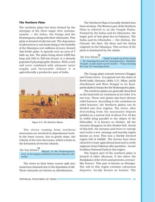 PHYSICAL FEATURES OF INDIA 11
The Northern Plain
The northern plain has been formed by the
interplay of the three major river systems,
namely — the Indus, the Ganga and the
Brahmaputra along with their tributaries. This
plain is formed of alluvial soil. The deposition
of alluvium in a vast basin lying at the foothills
of the Himalaya over millions of years, formed
this fertile plain. It spreads over an area of 7
lakh sq. km. The plain being about 2400 km
long and 240 to 320 km broad, is a densely
populated physiographic division. With a rich
soil cover combined with adequate water
supply and favourable climate it is
agriculturally a productive part of India.
Figure 2.5 : The Northern Plains
The rivers coming from northern
mountains are involved in depositional work.
In the lower course, due to gentle slope, the
velocity of the river decreases, which results in
the formation of riverine islands.
‘Doab’ is made up of two words
— ‘do’ meaning two and ‘ab’ meaning water. Similarly
‘Punjab’, is also made up two words — ‘Punj’ meaning
five and ‘ab’ meaning water.
The Northern Plain is broadly divided into
three sections. The Western part of the Northern
Plain is referred to as the Punjab Plains.
Formed by the Indus and its tributaries, the
larger part of this plain lies in Pakistan. The
Indus and its tributaries — the Jhelum, the
Chenab, the Ravi, the Beas and the Satluj
originate in the Himalaya. This section of the
plain is dominated by the doabs.
Majuli, in the Brahmaputra
river, is the largest inhabited riverine island in the
world.
The rivers in their lower course split into
numerous channels due to the deposition of silt.
These channels are known as distributaries.
The Ganga plain extends between Ghaggar
and Teesta rivers. It is spread over the states of
North India, Haryana, Delhi, U.P., Bihar, partly
Jharkhand and West Bengal to its East,
particularlyinAssamliestheBrahmaputraplain.
The northern plains are generally described
as flat land with no variations in its relief. It is
not true. These vast plains also have diverse
relief features. According to the variations in
relief features, the Northern plains can be
divided into four regions. The rivers, after
descending from the mountains deposit
pebbles in a narrow belt of about 8 to 16 km
in width lying parallel to the slopes of the
Shiwaliks. It is known as bhabar. All the
streams disappear in this bhabar belt. South
of this belt, the streams and rivers re-emerge
and create a wet, swampy and marshy region
known as terai. This was a thickly forested
region full of wildlife. The forests have been
cleared to create agricultural land and to settle
migrants from Pakistan after partition. Locate
Dudhwa National Park in this region.
The largest part of the northern plain is
formed of older alluvium. It lies above the
floodplains of the rivers and presents a terrace-
like feature. This part is known as bhangar.
The soil in this region contains calcareous
deposits, locally known as kankar. The
 