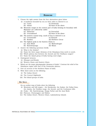 PHYSICAL FEATURES OF INDIA 15
1. Choose the right answer from the four alternatives given below.
(i) A landmass bounded by sea on three sides is referred to as
(a) Coast (c) Peninsula
(b) Island (d) None of the above
(ii) Mountain ranges in the eastern part of India forming its boundary with
Myanmar are collectively called
(a) Himachal (c) Purvachal
(b) Uttarakhand (d) None of the above
(iii) The western coastal strip, south of Goa is referred to as
(a) Coromandel (c) Kannad
(b) Konkan (d) Northern Circar
(iv) The highest peak in the Eastern Ghats is
(a) Anai Mudi (c) Mahendragiri
(b) Kanchenjunga (d) Khasi
2 Answer the following questions briefly.
(i) What is the bhabar?
(ii) Name the three major divisions of the Himalayas from north to south.
(iii) Which plateau lies between the Aravali and the Vindhyan ranges?
(iv) Name the island group of India having coral origin.
3. Distinguish between
(i) Bhangar and Khadar
(ii) Western Ghats and Eastern Ghats
4. Which are the major physiographic divisions of India? Contrast the relief of the
Himalayan region with that of the Peninsular plateau.
5. Give an account of the Northern Plains of India.
6. Write short notes on the following.
(i) The Indian Desert
(ii) The Central Highlands
(iii) The Island groups of India
MAP SKILLS
On an outline map of India show the following.
(i) Mountain and hill ranges – the Karakoram, the Zaskar, the Patkai Bum,
the Jaintia, the Vindhya range, the Aravali, and the Cardamom hills.
(ii) Peaks – K2, Kanchenjunga, Nanga Parbat and the Anai Mudi.
(iii) Plateaus, Chotanagpur and Malwa
(iv) The Indian Desert, Western Ghats, Lakshadweep Islands
EXERCISE
 