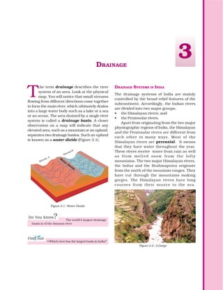 DRAINAGE
T
he term drainage describes the river
system of an area. Look at the physical
map. You will notice that small streams
flowing from different directions come together
to form the main river, which ultimately drains
into a large water body such as a lake or a sea
or an ocean. The area drained by a single river
system is called a drainage basin. A closer
observation on a map will indicate that any
elevated area, such as a mountain or an upland,
separates two drainage basins. Such an upland
is known as a water divide (Figure 3.1).
Figure 3.2 : A Gorge
DRAINAGE SYSTEMS IN INDIA
The drainage systems of India are mainly
controlled by the broad relief features of the
subcontinent. Accordingly, the Indian rivers
are divided into two major groups:
• the Himalayan rivers; and
• the Peninsular rivers.
Apart from originating from the two major
physiographic regions of India, the Himalayan
and the Peninsular rivers are different from
each other in many ways. Most of the
Himalayan rivers are perennial. It means
that they have water throughout the year.
These rivers receive water from rain as well
as from melted snow from the lofty
mountains. The two major Himalayan rivers,
the Indus and the Brahmaputra originate
from the north of the mountain ranges. They
have cut through the mountains making
gorges. The Himalayan rivers have long
courses from their source to the sea.
3
W
ater Divide
Sream
A
Sream
B
Figure 3.1 : Water Divide
The world’s largest drainage
basin is of the Amazon river
• Which river has the largest basin in India?
Stream
A
Stream B
 