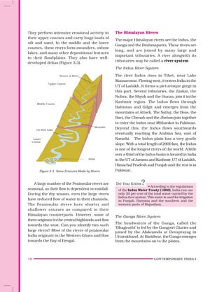 18 CONTEMPORARY INDIA-I
They perform intensive erosional activity in
their upper courses and carry huge loads of
silt and sand. In the middle and the lower
courses, these rivers form meanders, oxbow
lakes, and many other depositional features
in their floodplains. They also have well-
developed deltas (Figure 3.3).
A large number of the Peninsular rivers are
seasonal, as their flow is dependent on rainfall.
During the dry season, even the large rivers
have reduced flow of water in their channels.
The Peninsular rivers have shorter and
shallower courses as compared to their
Himalayan counterparts. However, some of
them originate in the central highlands and flow
towards the west. Can you identify two such
large rivers? Most of the rivers of peninsular
India originate in the Western Ghats and flow
towards the Bay of Bengal.
Source of River
Upper Course
Middle Course
Ox-Bow Lake
Lower
Course
Meander
Delta
Figure 3.3 : Some Features Made by Rivers
The Himalayan Rivers
The major Himalayan rivers are the Indus, the
Ganga and the Brahmaputra. These rivers are
long, and are joined by many large and
important tributaries. A river alongwith its
tributaries may be called a river system.
The Indus River System
The river Indus rises in Tibet, near Lake
Mansarowar. Flowing west, it enters India in the
UT of Ladakh. It forms a picturesque gorge in
this part. Several tributaries, the Zaskar, the
Nubra, the Shyok and the Hunza, join it in the
Kashmir region. The Indus flows through
Baltistan and Gilgit and emerges from the
mountains at Attock. The Satluj, the Beas, the
Ravi, the Chenab and the Jhelum join together
to enter the Indus near Mithankot in Pakistan.
Beyond this, the Indus flows southwards
eventually reaching the Arabian Sea, east of
Karachi. The Indus plain has a very gentle
slope. With a total length of 2900 km, the Indus
is one of the longest rivers of the world. A little
over a third of the Indus basin is located in India
in the UT of Jammu and Kashmir, UT of Ladakh,
Himachal Pradesh and Punjab and the rest is in
Pakistan.
• According to the regulations
of the Indus Water Treaty (1960), India can use
only 20 per cent of the total water carried by the
Indus river system. This water is used for irrigation
in Punjab, Haryana and the southern and the
western parts of Rajasthan.
The Ganga River System
The headwaters of the Ganga, called the
‘Bhagirathi’ is fed by the Gangotri Glacier and
joined by the Alaknanda at Devaprayag in
Uttarakhand. At Haridwar, the Ganga emerges
from the mountains on to the plains.
 