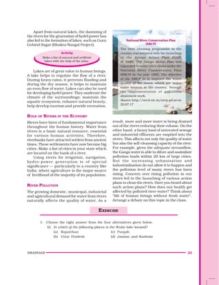DRAINAGE 23
Apart from natural lakes, the damming of
the rivers for the generation of hydel power has
also led to the formation of lakes, such as Guru
Gobind Sagar (Bhakra Nangal Project).
Activity
Make a list of natural and artificial
lakes with the help of the atlas.
Lakes are of great value to human beings.
A lake helps to regulate the flow of a river.
During heavy rains, it prevents flooding and
during the dry season, it helps to maintain
an even flow of water. Lakes can also be used
for developing hydel power. They moderate the
climate of the surroundings; maintain the
aquatic ecosystem, enhance natural beauty,
help develop tourism and provide recreation.
ROLE OF RIVERS IN THE ECONOMY
Rivers have been of fundamental importance
throughout the human history. Water from
rivers is a basic natural resource, essential
for various human activities. Therefore,
riverbanks have attracted settlers from ancient
times. These settlements have now become big
cities. Make a list of cities in your state which
are located on the bank of a river.
Using rivers for irrigation, navigation,
hydro-power generation is of special
significance — particularly to a country like
India, where agriculture is the major source
of livelihood of the majority of its population.
RIVER POLLUTION
The growing domestic, municipal, industrial
and agricultural demand for water from rivers
naturally affects the quality of water. As a
result, more and more water is being drained
out of the rivers reducing their volume. On the
other hand, a heavy load of untreated sewage
and industrial effluents are emptied into the
rivers. This affects not only the quality of water
but also the self-cleansing capacity of the river.
For example, given the adequate streamflow,
the Ganga water is able to dilute and assimilate
pollution loads within 20 km of large cities.
But the increasing urbanisation and
industrialisation do not allow it to happen and
the pollution level of many rivers has been
rising. Concern over rising pollution in our
rivers led to the launching of various action
plans to clean the rivers. Have you heard about
such action plans? How does our health get
affected by polluted river water? Think about
“life of human beings without fresh water”.
Arrange a debate on this topic in the class.
National River Conservation Plan
(NRCP)
The river cleaning programme in the
country was initiated with the launching
of the Ganga Action Plan (GAP)
in 1985. The Ganga Action Plan was
expanded to cover other rivers under the
National River Conservation Plan
(NRCP) in the year 1995. The objective
of the NRCP is to improve the water
quality of the rivers, which are major
water sources in the country, through
the implementation of pollultion
abatement work.
Source: http://nrcd.nic.in/nrcp.pd as on
25.07.17
1. Choose the right answer from the four alternatives given below.
(i) In which of the following places is the Wular lake located?
(a) Rajasthan (c) Punjab
(b) Uttar Pradesh (d) Jammu and Kashmir
EXERCISE
 
