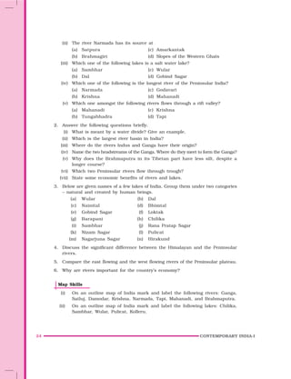 24 CONTEMPORARY INDIA-I
(ii) The river Narmada has its source at
(a) Satpura (c) Amarkantak
(b) Brahmagiri (d) Slopes of the Western Ghats
(iii) Which one of the following lakes is a salt water lake?
(a) Sambhar (c) Wular
(b) Dal (d) Gobind Sagar
(iv) Which one of the following is the longest river of the Peninsular India?
(a) Narmada (c) Godavari
(b) Krishna (d) Mahanadi
(v) Which one amongst the following rivers flows through a rift valley?
(a) Mahanadi (c) Krishna
(b) Tungabhadra (d) Tapi
2. Answer the following questions briefly.
(i) What is meant by a water divide? Give an example.
(ii) Which is the largest river basin in India?
(iii) Where do the rivers Indus and Ganga have their origin?
(iv) Name the two headstreams of the Ganga. Where do they meet to form the Ganga?
(v) Why does the Brahmaputra in its Tibetan part have less silt, despite a
longer course?
(vi) Which two Peninsular rivers flow through trough?
(vii) State some economic benefits of rivers and lakes.
3. Below are given names of a few lakes of India. Group them under two categories
– natural and created by human beings.
(a) Wular (b) Dal
(c) Nainital (d) Bhimtal
(e) Gobind Sagar (f) Loktak
(g) Barapani (h) Chilika
(i) Sambhar (j) Rana Pratap Sagar
(k) Nizam Sagar (l) Pulicat
(m) Nagarjuna Sagar (n) Hirakund
4. Discuss the significant difference between the Himalayan and the Peninsular
rivers.
5. Compare the east flowing and the west flowing rivers of the Peninsular plateau.
6. Why are rivers important for the country’s economy?
Map Skills
(i) On an outline map of India mark and label the following rivers: Ganga,
Satluj, Damodar, Krishna, Narmada, Tapi, Mahanadi, and Brahmaputra.
(ii) On an outline map of India mark and label the following lakes: Chilika,
Sambhar, Wular, Pulicat, Kolleru.
 