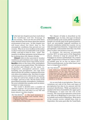 I
n the last two chapters you have read about
the landforms and the drainage of
our country. These are the two of the three
basic elements that one learns about the natural
environment of any area. In this chapter you
will learn about the third, that is, the
atmospheric conditions that prevail over our
country. Why do we wear woollens in December
or why it is hot and uncomfortable in the month
of May, and why it rains in June - July? The
answers to all these questions can be found out
by studying about the climate of India.
Climate refers to the sum total of weather
conditions and variations over a large area for
a long period of time (more than thirty years).
Weather refers to the state of the atmosphere
over an area at any point of time. The elements
of weather and climate are the same, i.e.
temperature, atmospheric pressure, wind,
humidity and precipitation. You may have
observed that the weather conditions fluctuate
very often even within a day. But there is some
common pattern over a few weeks or months,
i.e. days are cool or hot, windy or calm, cloudy
or bright, and wet or dry. On the basis of the
generalised monthly atmospheric conditions,
the year is divided into seasons such as winter,
summer or rainy seasons.
The world is divided into a number of
climatic regions. Do you know what type of
climate India has and why it is so? We will
learn about it in this chapter.
• The word monsoon is
derived from the Arabic word ‘mausim’ which
literally means season.
• ‘Monsoon’ refers to the seasonal reversal in the
wind direction during a year.
CLIMATE
The climate of India is described as the
‘monsoon’ type. In Asia, this type of climate
is found mainly in the south and the southeast.
Despite an overall unity in the general pattern,
there are perceptible regional variations in
climatic conditions within the country. Let us
take two important elements – temperature and
precipitation, and examine how they vary from
place to place and season to season.
In summer, the mercury occasionally
touches 50°C in some parts of the Rajasthan
desert, whereas it may be around 20°C in
Pahalgam in Jammu and Kashmir. On a winter
night, temperature at Drass in Union Territory
of Ladakh may be as low as minus 45°C.
Thiruvananthapuram, on the other hand, may
have a temperature of 22°C.
In certain places there is a
wide difference between day and night
temperatures. In the Thar Desert the day
temperature may rise to 50°C, and drop down
to near 15°C the same night. On the other hand,
there is hardly any difference in day and night
temperatures in the Andaman and Nicobar
islands or in Kerala.
Let us now look at precipitation. There are
variations not only in the form and types of
precipitation but also in its amount and the
seasonal distribution. While precipitation is
mostly in the form of snowfall in the upper parts
of Himalayas, it rains over the rest of the
country. The annual precipitation varies from
over 400 cm in Meghalaya to less than 10 cm
in Ladakh and western Rajasthan. Most parts
of the country receive rainfall from June to
September. But some parts like the Tamil Nadu
4
 