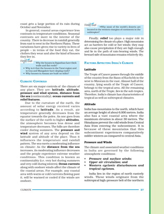 CLIMATE 27
•Why most of the world’s deserts are
located in the western margins of continents in the
subtropics?
Finally, relief too plays a major role in
determiningtheclimateofaplace.Highmountains
act as barriers for cold or hot winds; they may
also cause precipitation if they are high enough
and lie in the path of rain-bearing winds. The
leeward side of mountains remainsrelatively dry.
FACTORS AFFECTING INDIA’S CLIMATE
Latitude
The Tropic of Cancer passes through the middle
of the country from the Rann of Kuchchh in the
west to Mizoram in the east. Almost half of the
country, lying south of the Tropic of Cancer,
belongs to the tropical area. All the remaining
area, north of the Tropic, lies in the sub-tropics.
Therefore, India’s climate has characteristics of
tropical as well as subtropical climates.
Altitude
India has mountains to the north, which have
an average height of about 6,000 metres. India
also has a vast coastal area where the
maximum elevation is about 30 metres. The
Himalayas prevent the cold winds from Central
Asia from entering the subcontinent. It is
because of these mountains that this
subcontinent experiences comparatively
milder winters as compared to central Asia.
Pressure and Winds
The climate and associated weather conditions
in India are governed by the following
atmospheric conditions:
• Pressure and surface winds;
• Upper air circulation; and
• Western cyclonic disturbances and
tropical cyclones.
India lies in the region of north easterly
winds. These winds originate from the
subtropical high-pressure belt of the northern
coast gets a large portion of its rain during
October and November.
In general, coastal areas experience less
contrasts in temperature conditions. Seasonal
contrasts are more in the interior of the
country. There is decrease in rainfall generally
from east to west in the Northern Plains. These
variations have given rise to variety in lives of
people – in terms of the food they eat, the
clothes they wear and also the kind of houses
they live in.
• Why the houses in Rajasthan have thick
walls and flat roofs?
• Why is it that the houses in the Tarai region and
in Goa and Mangalore have sloping roofs?
• Why houses in Assam are built on stilts?
CLIMATIC CONTROLS
There are six major controls of the climate of
any place. They are: latitude, altitude,
pressure and wind system, distance from
the sea (continentality), ocean currents and
relief features.
Due to the curvature of the earth, the
amount of solar energy received varies
according to latitude. As a result, air
temperature generally decreases from the
equator towards the poles. As one goes from
the surface of the earth to higher altitudes,
the atmosphere becomes less dense and
temperature decreases. The hills are therefore
cooler during summers. The pressure and
wind system of any area depend on the
latitude and altitude of the place. Thus it
influences the temperature and rainfall
pattern. The sea exerts a moderating influence
on climate: As the distance from the sea
increases, its moderating influence decreases
and the people experience extreme weather
conditions. This condition is known as
continentality (i.e. very hot during summers
and very cold during winters). Ocean currents
along with onshore winds affect the climate of
the coastal areas, For example, any coastal
area with warm or cold currents flowing past
it, will be warmed or cooled if the winds are
onshore.
 