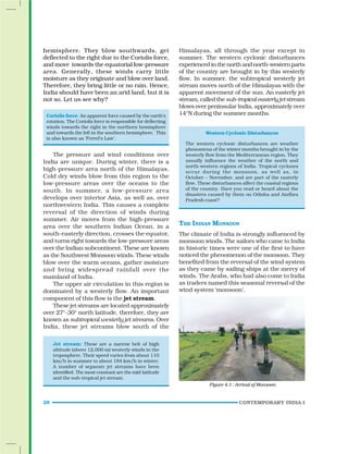 28 CONTEMPORARY INDIA-I
hemisphere. They blow southwards, get
deflected to the right due to the Coriolis force,
and move towards the equatorial low-pressure
area. Generally, these winds carry little
moisture as they originate and blow over land.
Therefore, they bring little or no rain. Hence,
India should have been an arid land, but it is
not so. Let us see why?
Coriolis force: An apparent force caused by the earth’s
rotation. The Coriolis force is responsible for deflecting
winds towards the right in the northern hemisphere
and towards the left in the southern hemisphere. This
is also known as ‘Ferrel’s Law’.
The pressure and wind conditions over
India are unique. During winter, there is a
high-pressure area north of the Himalayas.
Cold dry winds blow from this region to the
low-pressure areas over the oceans to the
south. In summer, a low-pressure area
develops over interior Asia, as well as, over
northwestern India. This causes a complete
reversal of the direction of winds during
summer. Air moves from the high-pressure
area over the southern Indian Ocean, in a
south-easterly direction, crosses the equator,
and turns right towards the low-pressure areas
over the Indian subcontinent. These are known
as the Southwest Monsoon winds. These winds
blow over the warm oceans, gather moisture
and bring widespread rainfall over the
mainland of India.
The upper air circulation in this region is
dominated by a westerly flow. An important
component of this flow is the jet stream.
These jet streams are located approximately
over 27°-30° north latitude, therefore, they are
known as subtropical westerly jet streams. Over
India, these jet streams blow south of the
Himalayas, all through the year except in
summer. The western cyclonic disturbances
experienced in the north and north-western parts
of the country are brought in by this westerly
flow. In summer, the subtropical westerly jet
stream moves north of the Himalayas with the
apparent movement of the sun. An easterly jet
stream, called the sub-tropicaleasterlyjet stream
blows over peninsular India, approximately over
14°N during the summer months.
Western Cyclonic Disturbances
The western cyclonic disturbances are weather
phenomena of the winter months brought in by the
westerly flow from the Mediterranean region. They
usually influence the weather of the north and
north-western regions of India. Tropical cyclones
occur during the monsoon, as well as, in
October – November, and are part of the easterly
flow. These disturbances affect the coastal regions
of the country. Have you read or heard about the
disasters caused by them on Odisha and Andhra
Pradesh coast?
THE INDIAN MONSOON
The climate of India is strongly influenced by
monsoon winds. The sailors who came to India
in historic times were one of the first to have
noticed the phenomenon of the monsoon. They
benefited from the reversal of the wind system
as they came by sailing ships at the mercy of
winds. The Arabs, who had also come to India
as traders named this seasonal reversal of the
wind system ‘monsoon’.
Figure 4.1 : Arrival of Monsoon
Jet stream: These are a narrow belt of high
altitude (above 12,000 m) westerly winds in the
troposphere. Their speed varies from about 110
km/h in summer to about 184 km/h in winter.
A number of separate jet streams have been
identified. The most constant are the mid-latitude
and the sub-tropical jet stream.
 
