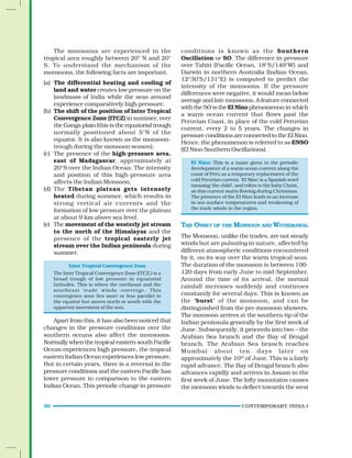 30 CONTEMPORARY INDIA-I
conditions is known as the Southern
Oscillation or SO. The difference in pressure
over Tahiti (Pacific Ocean, 18°S/149°W) and
Darwin in northern Australia (Indian Ocean,
12°30’S/131°E) is computed to predict the
intensity of the monsoons. If the pressure
differences were negative, it would mean below
average and late monsoons. A feature connected
with the SO is the El Nino phenomenon in which
a warm ocean current that flows past the
Peruvian Coast, in place of the cold Peruvian
current, every 2 to 5 years. The changes in
pressure conditions are connected to the El Nino.
Hence, the phenomenon is referred to as ENSO
(El Nino Southern Oscillations).
El Nino: This is a name given to the periodic
development of a warm ocean current along the
coast of Peru as a temporary replacement of the
cold Peruvian current. ‘El Nino’ is a Spanish word
meaning ‘the child’, and refers to the baby Christ,
as this current starts flowing during Christmas.
The presence of the El Nino leads to an increase
in sea-surface temperatures and weakening of
the trade winds in the region.
THE ONSET OF THE MONSOON AND WITHDRAWAL
The Monsoon, unlike the trades, are not steady
winds but are pulsating in nature, affected by
different atmospheric conditions encountered
by it, on its way over the warm tropical seas.
The duration of the monsoon is between 100-
120 days from early June to mid-September.
Around the time of its arrival, the normal
rainfall increases suddenly and continues
constantly for several days. This is known as
the ‘burst’ of the monsoon, and can be
distinguished from the pre-monsoon showers.
The monsoon arrives at the southern tip of the
Indian peninsula generally by the first week of
June. Subsequently, it proceeds into two – the
Arabian Sea branch and the Bay of Bengal
branch. The Arabian Sea branch reaches
Mumbai about ten days later on
approximately the 10th
of June. This is a fairly
rapid advance. The Bay of Bengal branch also
advances rapidly and arrives in Assam in the
first week of June. The lofty mountains causes
the monsoon winds to deflect towards the west
The monsoons are experienced in the
tropical area roughly between 20° N and 20°
S. To understand the mechanism of the
monsoons, the following facts are important.
(a) The differential heating and cooling of
land and water creates low pressure on the
landmass of India while the seas around
experience comparatively high pressure.
(b) The shift of the position of Inter Tropical
Convergence Zone (ITCZ) in summer, over
the Ganga plain (this is the equatorial trough
normally positioned about 5°N of the
equator. It is also known as the monsoon-
trough during the monsoon season).
(c) The presence of the high-pressure area,
east of Madagascar, approximately at
20°S over the Indian Ocean. The intensity
and position of this high-pressure area
affects the Indian Monsoon.
(d) The Tibetan plateau gets intensely
heated during summer, which results in
strong vertical air currents and the
formation of low pressure over the plateau
at about 9 km above sea level.
(e) The movement of the westerly jet stream
to the north of the Himalayas and the
presence of the tropical easterly jet
stream over the Indian peninsula during
summer.
Inter Tropical Convergence Zone
The Inter Tropical Convergence Zone (ITCZ,) is a
broad trough of low pressure in equatorial
latitudes. This is where the northeast and the
southeast trade winds converge. This
convergence zone lies more or less parallel to
the equator but moves north or south with the
apparent movement of the sun.
Apart from this, it has also been noticed that
changes in the pressure conditions over the
southern oceans also affect the monsoons.
Normally when the tropical eastern south Pacific
Ocean experiences high pressure, the tropical
eastern Indian Ocean experiences low pressure.
But in certain years, there is a reversal in the
pressure conditions and the eastern Pacific has
lower pressure in comparison to the eastern
Indian Ocean. This periodic change in pressure
 