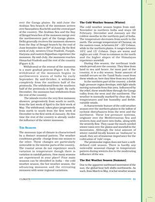 CLIMATE 31
over the Ganga plains. By mid-June the
Arabian Sea branch of the monsoon arrives
over Saurashtra-Kuchchh and the central part
of the country. The Arabian Sea and the Bay
of Bengal branches of the monsoon merge over
the northwestern part of the Ganga plains.
Delhi generally receives the monsoon showers
from the Bay of Bengal branch by the end of
June (tentative date is 29th
of June). By the first
week of July, western Uttar Pradesh, Punjab,
Haryana and eastern Rajasthan experience the
monsoon. By mid-July, the monsoon reaches
Himachal Pradesh and the rest of the country
(Figure 4.3).
Withdrawal or the retreat of the monsoon
is a more gradual process (Figure 4.4). The
withdrawal of the monsoon begins in
northwestern states of India by early
September. By mid-October, it withdraws
completely from the northern half of the
peninsula. The withdrawal from the southern
half of the peninsula is fairly rapid. By early
December, the monsoon has withdrawn from
the rest of the country.
The islands receive the very first monsoon
showers, progressively from south to north,
from the last week of April to the first week of
May. The withdrawal, takes place progressively
from north to south from the first week of
December to the first week of January. By this
time the rest of the country is already under
the influence of the winter monsoon.
THE SEASONS
The monsoon type of climate is characterised
by a distinct seasonal pattern. The weather
conditions greatly change from one season to
the other. These changes are particularly
noticeable in the interior parts of the country.
The coastal areas do not experience much
variation in temperature though there is
variation in rainfall pattern. How many seasons
are experienced in your place? Four main
seasons can be identified in India – the cold
weather season, the hot weather season, the
advancing monsoon and the retreating
monsoon with some regional variations.
The Cold Weather Season (Winter)
The cold weather season begins from mid-
November in northern India and stays till
February. December and January are the
coldest months in the northern part of India.
The temperature decreases from south to the
north. The average temperature of Chennai, on
the eastern coast, is between 24° – 25° Celsius,
while in the northern plains, it ranges between
10°C and 15° Celsius. Days are warm and
nights are cold. Frost is common in the north
and the higher slopes of the Himalayas
experience snowfall.
During this season, the northeast trade
winds prevail over the country. They blow from
land to sea and hence, for most part of the
country, it is a dry season. Some amount of
rainfall occurs on the Tamil Nadu coast from
these winds as, here they blow from sea to land.
In the northern part of the country, a feeble
high-pressure region develops, with light winds
moving outwards from this area. Influenced by
the relief, these winds blow through the Ganga
valley from the west and the northwest. The
weather is normally marked by clear sky, low
temperatures and low humidity and feeble,
variable winds.
A characteristic feature of the cold weather
season over the northern plains is the inflow of
cyclonic disturbances from the west and the
northwest. These low-pressure systems,
originate over the Mediterranean Sea and
western Asia and move into India, along with
the westerly flow. They cause the much-needed
winter rains over the plains and snowfall in the
mountains. Although the total amount of
winter rainfall locally known as ‘mahawat’ is
small, they are of immense importance for the
cultivation of ‘rabi’ crops.
The peninsular region does not have a well-
defined cold season. There is hardly any
noticeable seasonal change in temperature
pattern during winters due to the moderating
influence of the sea.
The Hot Weather Season (Summer)
Due to the apparent northward movement of the
sun, the global heat belt shifts northwards. As
such,fromMarchtoMay,itishotweatherseason
 