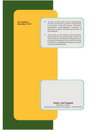 First Edition
November 2019
# No part of this book may be reproduced,
stored in a retrieval system or transmitted,
in any form or by any means, electronic,
mechanical, photocopying, recording or
otherwise without the prior permission of
the publisher.
# This book is sold subject to the condition
that it shall not, by way of trade, be lent, re-
sold, hired out or otherwise disposed of in
any form of binding or cover other than that
in which it is published without the written
consent of the publisher.
Cover and Layout
Showkat A Baba
Professional Graphics Srinagar / 9419974394
 