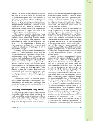 CLIMATE 33
in India. The influence of the shifting of the heat
belt can be seen clearly from temperature
recordings taken during March-May at different
latitudes. In March, the highest temperature is
about 38° Celsius, recorded on the Deccan
plateau. In April, temperatures in Gujarat and
Madhya Pradesh are around 42° Celsius. In May,
temperature of 45° Celsius is common in the
northwestern parts of the country. In peninsular
India, temperatures remain lower due to the
moderating influence of the oceans.
The summer months experience rising
temperature and falling air pressure in the
northern part of the country. Towards the end
of May, an elongated low-pressure area
develops in the region extending from the Thar
Desert in the northwest to Patna and
Chotanagpur plateau in the east and
southeast. Circulation of air begins to set in
around this trough.
A striking feature of the hot weather season
is the ‘loo’. These are strong, gusty, hot, dry
winds blowing during the day over the north and
northwestern India. Sometimes they even
continueuntillateintheevening.Directexposure
to these winds may even prove to be fatal. Dust
storms are very common during the month of
May in northern India. These storms bring
temporary relief as they lower the temperature
and may bring light rain and cool breeze. This is
also the season for localised thunderstorms,
associated with violent winds, torrential
downpours, often accompanied by hail. In West
Bengal, these storms are known as the ‘Kaal
Baisakhi’.
Towards the close of the summer season,
pre-monsoon showers are common especially,
in Kerala and Karnataka. They help in the early
ripening of mangoes, and are often referred to
as ‘mango showers’.
Advancing Monsoon (The Rainy Season)
By early June, the low-pressure condition over
the northern plains intensifies. It attracts, the
trade winds of the southern hemisphere. These
south-east trade winds originate over the
warm subtropical areas of the southern oceans.
They cross the equator and blow in a south-
westerly direction entering the Indian peninsula
as the south-west monsoon. As these winds
blow over warm oceans, they bring abundant
moisture to the subcontinent. These winds are
strong and blow at an average velocity of 30
km per hour. With the exception of the extreme
north-west, the monsoon winds cover the
country in about a month.
The inflow of the south-west monsoon into
India brings about a total change in the
weather. Early in the season, the windward
side of the Western Ghats receives very heavy
rainfall, more than 250 cm. The Deccan
Plateau and parts of Madhya Pradesh also
receive some amount of rain in spite of lying
in the rain shadow area. The maximum rainfall
of this season is received in the north-eastern
part of the country. Mawsynram in the
southern ranges of the Khasi Hills receives the
highest average rainfall in the world. Rainfall
in the Ganga valley decreases from the east to
the west. Rajasthan and parts of Gujarat get
scanty rainfall.
Another phenomenon associated with the
monsoon is its tendency to have ‘breaks’ in
rainfall. Thus, it has wet and dry spells. In
other words, the monsoon rains take place
only for a few days at a time. They are
interspersed with rainless intervals. These
breaks in monsoon are related to the
movement of the monsoon trough. For
various reasons, the trough and its axis keep
on moving northward or southward, which
determines the spatial distribution of rainfall.
When the axis of the monsoon trough lies over
the plains, rainfall is good in these parts. On
the other hand, whenever the axis shifts closer
to the Himalayas, there are longer dry spells
in the plains, and widespread rain occur in
the mountainous catchment areas of the
Himalayan rivers. These heavy rains bring in
their wake, devastating floods causing
damage to life and property in the plains. The
frequency and intensity of tropical
depressions too, determine the amount and
duration of monsoon rains. These
depressions form at the head of the Bay of
Bengal and cross over to the mainland. The
depressions follow the axis of the “monsoon
 