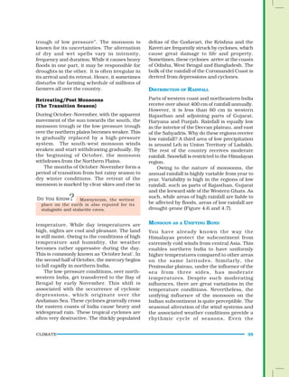 CLIMATE 35
Mawsynram, the wettest
place on the earth is also reputed for its
stalagmite and stalactite caves.
trough of low pressure”. The monsoon is
known for its uncertainties. The alternation
of dry and wet spells vary in intensity,
frequency and duration. While it causes heavy
floods in one part, it may be responsible for
droughts in the other. It is often irregular in
its arrival and its retreat. Hence, it sometimes
disturbs the farming schedule of millions of
farmers all over the country.
Retreating/Post Monsoons
(The Transition Season)
During October-November, with the apparent
movement of the sun towards the south, the
monsoon trough or the low-pressure trough
over the northern plains becomes weaker. This
is gradually replaced by a high-pressure
system. The south-west monsoon winds
weaken and start withdrawing gradually. By
the beginning of October, the monsoon
withdraws from the Northern Plains.
The months of October-November form a
period of transition from hot rainy season to
dry winter conditions. The retreat of the
monsoon is marked by clear skies and rise in
deltas of the Godavari, the Krishna and the
Kaveri are frequently struck by cyclones, which
cause great damage to life and property.
Sometimes, these cyclones arrive at the coasts
of Odisha, West Bengal and Bangladesh. The
bulk of the rainfall of the Coromandel Coast is
derived from depressions and cyclones.
DISTRIBUTION OF RAINFALL
Parts of western coast and northeastern India
receive over about 400 cm of rainfall annually.
However, it is less than 60 cm in western
Rajasthan and adjoining parts of Gujarat,
Haryana and Punjab. Rainfall is equally low
in the interior of the Deccan plateau, and east
of the Sahyadris. Why do these regions receive
low rainfall? A third area of low precipitation
is around Leh in Union Territory of Ladakh.
The rest of the country receives moderate
rainfall. Snowfall is restricted to the Himalayan
region.
Owing to the nature of monsoons, the
annual rainfall is highly variable from year to
year. Variability is high in the regions of low
rainfall, such as parts of Rajasthan, Gujarat
and the leeward side of the Western Ghats. As
such, while areas of high rainfall are liable to
be affected by floods, areas of low rainfall are
drought-prone (Figure 4.6 and 4.7).
MONSOON AS A UNIFYING BOND
You have already known the way the
Himalayas protect the subcontinent from
extremely cold winds from central Asia. This
enables northern India to have uniformly
higher temperatures compared to other areas
on the same latitudes. Similarly, the
Peninsular plateau, under the influence of the
sea from three sides, has moderate
temperatures. Despite such moderating
influences, there are great variations in the
temperature conditions. Nevertheless, the
unifying influence of the monsoon on the
Indian subcontinent is quite perceptible. The
seasonal alteration of the wind systems and
the associated weather conditions provide a
rhythmic cycle of seasons. Even the
temperature. While day temperatures are
high, nights are cool and pleasant. The land
is still moist. Owing to the conditions of high
temperature and humidity, the weather
becomes rather oppressive during the day.
This is commonly known as ‘October heat’. In
the second half of October, the mercury begins
to fall rapidly in northern India.
The low-pressure conditions, over north-
western India, get transferred to the Bay of
Bengal by early November. This shift is
associated with the occurrence of cyclonic
depressions, which originate over the
Andaman Sea. These cyclones generally cross
the eastern coasts of India cause heavy and
widespread rain. These tropical cyclones are
often very destructive. The thickly populated
 