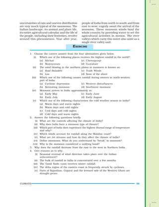 CLIMATE 39
uncertainties of rain and uneven distribution
are very much typical of the monsoons. The
Indian landscape, its animal and plant life,
its entire agricultural calendar and the life of
the people, including their festivities, revolve
around this phenomenon. Year after year,
1. Choose the correct answer from the four alternatives given below.
(i) Which one of the following places receives the highest rainfall in the world?
(a) Silchar (c) Cherrapunji
(b) Mawsynram (d) Guwahati
(ii) The wind blowing in the northern plains in summers is known as:
(a) Kaal Baisakhi (c) Trade Winds
(b) Loo (d) None of the above
(iii) Which one of the following causes rainfall during winters in north-western
part of India.
(a) Cyclonic depression (c) Western disturbances
(b) Retreating monsoon (d) Southwest monsoon
(iv) Monsoon arrives in India approximately in:
(a) Early May (c) Early June
(b) Early July (d) Early August
(v) Which one of the following characterises the cold weather season in India?
(a) Warm days and warm nights
(b) Warm days and cold nights
(c) Cool days and cold nights
(d) Cold days and warm nights
2. Answer the following questions briefly.
(i) What are the controls affecting the climate of India?
(ii) Why does India have a monsoon type of climate?
(iii) Which part of India does experience the highest diurnal range of temperature
and why?
(iv) Which winds account for rainfall along the Malabar coast?
(v) What are Jet streams and how do they affect the climate of India?
(vi) Define monsoons. What do you understand by “break” in monsoon?
(vii) Why is the monsoon considered a unifying bond?
3. Why does the rainfall decrease from the east to the west in Northern India.
4. Give reasons as to why.
(i) Seasonal reversal of wind direction takes place over the Indian
subcontinent?
(ii) The bulk of rainfall in India is concentrated over a few months.
(iii) The Tamil Nadu coast receives winter rainfall.
(iv) The delta region of the eastern coast is frequently struck by cyclones.
(v) Parts of Rajasthan, Gujarat and the leeward side of the Western Ghats are
drought-prone.
people of India from north to south and from
east to west, eagerly await the arrival of the
monsoon. These monsoon winds bind the
whole country by providing water to set the
agricultural activities in motion. The river
valleys which carry this water also unite as a
single river valley unit.
EXERCISE
 