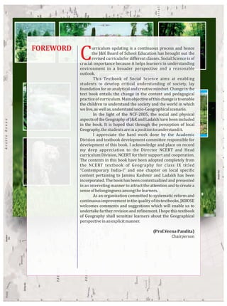 FOREWORD
Curriculum updating is a continuous process and hence
the J&K Board of School Education has brought out the
revised curricula for diﬀerent classes. Social Science is of
crucial importance because it helps learners in understanding
environment in a broader perspective and a reasonable
outlook.
This Textbook of Social Science aims at enabling
students to develop critical understanding of society, lay
foundation for an analytical and creative mindset. Change in the
text book entails the change in the content and pedagogical
practiceofcurriculum.Mainobjectiveofthischangeistoenable
the children to understand the society and the world in which
welive,aswellas,understandsocio-Geographicalscenario.
In the light of the NCF-2005, the social and physical
aspects of the Geography of J&K and Ladakh have been included
in the book. It is hoped that through the perception of local
Geography,thestudentsareinapositiontounderstandit.
I appreciate the hard work done by the Academic
Division and textbook development committee responsible for
development of this book. I acknowledge and place on record
my deep appreciation to the Director NCERT and Head
curriculum Division, NCERT for their support and cooperation.
The contents in this book have been adopted completely from
the NCERT textbook of Geography for class IX titled
“Contemporary India-I” and one chapter on local speci ic
content pertaining to Jammu Kashmir and Ladakh has been
incorporated. The book has been contextualized and presented
in an interesting manner to attract the attention and to create a
senseofbelongingnessamongthelearners.
As an organization committed to systematic reform and
continuous improvement in the quality of its textbooks, JKBOSE
welcomes comments and suggestions which will enable us to
undertake further revision and re inement. I hope this textbook
of Geography shall sensitize learners about the Geographical
perspectiveinanexplicitmanner.
(Prof.Veena Pandita)
Chairperson
 