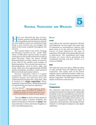 H
ave you observed the type of trees,
bushes, grasses and birds in the fields
and parks in and around your school?
Are they similar or there are variations? India
being a vast country you can imagine the
types of bio-forms available throughout the
country.
Our country India is one of the 12 mega
bio-diversity countries of the world. With
about 47,000 plant species India occupies
tenth place in the world and fourth in Asia in
plant diversity. There are about 15,000
flowering plants in India, which account for
6 per cent in the world’s total number of
flowering plants. The country has many non-
flowering plants, such as ferns, algae and
fungi. India also has approximately 90,000
species of animals, as well as, a rich variety of
fish in its fresh and marine waters.
Natural vegetation refers to a plant
community, which has grown naturally
without human aid and has been left
undisturbed by humans for a long time. This
is termed as a virgin vegetation. Thus,
cultivated crops and fruits, orchards form part
of vegetation but not natural vegetation.
The virgin vegetation, which
are purely Indian are known as endemic or
indigenous species but those which have come
from outside India are termed as exotic plants.
The term flora is used to denote plants of
a particular region or period. Similarly, the
species of animals are referred to as fauna. This
huge diversity in flora and fauna kingdom is
due to the following factors.
NATURAL VEGETATION AND WILDLIFE
RELIEF
Land
Land affects the natural vegetation directly
and indirectly. Do you expect the same type
of vegetation in mountainous, plateau and
plain areas or in dry and wet regions? The
nature of land influences the type of
vegetation. The fertile level is generally devoted
to agriculture. The undulating and rough
terrains are areas where grassland and
woodlands develop and give shelter to a
variety of wildlife.
Soil
The soils also vary over space. Different types
of soils provide basis for different types of
vegetation. The sandy soils of the desert
support cactus and thorny bushes, while wet,
marshy, deltaic soils support mangroves and
deltaic vegetation. The hill slopes with some
depth of soil have conical trees.
CLIMATE
Temperature
The character and extent of vegetation are
mainly determined by temperature along with
humidity in the air, precipitation and soil. On
the slopes of the Himalayas and the hills of the
Peninsula above the height of 915 metres, the
fall in the temperature affects the types of
vegetation and its growth, and changes it from
tropical to subtropical temperate and alpine
vegetation.
5
 