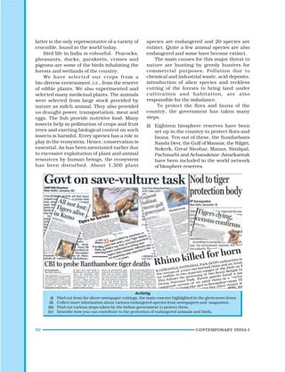 50 CONTEMPORARY INDIA-I
latter is the only representative of a variety of
crocodile, found in the world today.
Bird life in India is colourful. Peacocks,
pheasants, ducks, parakeets, cranes and
pigeons are some of the birds inhabiting the
forests and wetlands of the country.
We have selected our crops from a
bio-diverse environment, i.e., from the reserve
of edible plants. We also experimented and
selected many medicinal plants. The animals
were selected from large stock provided by
nature as milch animal. They also provided
us draught power, transportation, meat and
eggs. The fish provide nutritive food. Many
insects help in pollination of crops and fruit
trees and exerting biological control on such
insects is harmful. Every species has a role to
play in the ecosystem. Hence, conservation is
essential. As has been mentioned earlier due
to excessive exploitation of plant and animal
resources by human beings, the ecosystem
has been disturbed. About 1,300 plant
species are endangered and 20 species are
extinct. Quite a few animal species are also
endangered and some have become extinct.
The main causes for this major threat to
nature are hunting by greedy hunters for
commercial purposes. Pollution due to
chemical and industrial waste, acid deposits,
introduction of alien species and reckless
cutting of the forests to bring land under
cultivation and habitation, are also
responsible for the imbalance.
To protect the flora and fauna of the
country, the government has taken many
steps.
(i) Eighteen biosphere reserves have been
set up in the country to protect flora and
fauna. Ten out of these, the Sundarbans
Nanda Devi, the Gulf of Mannar, the Nilgiri,
Nokrek, Great Nicobar, Manas, Simlipal,
Pachmarhi and Achanakmar-Amarkantak
have been included in the world network
of biosphere reserves.
Activity
(i) Find out from the above newspaper cuttings, the main concern highlighted in the given news items.
(ii) Collect more information about various endangered species from newspapers and magazines.
(iii) Find out various steps taken by the Indian government to protect them.
(iv) Describe how you can contribute to the protection of endangered animals and birds.
 