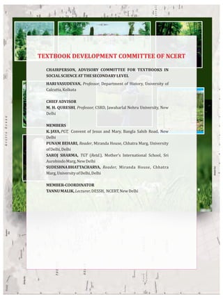 CHAIRPERSON, ADVISORY COMMITTEE FOR TEXTBOOKS IN
SOCIALSCIENCEATTHESECONDARYLEVEL
HARIVASUDEVAN, Professor, Department of History, University of
Calcutta,Kolkata
CHIEFADVISOR
M. H. QURESHI, Professor, CSRD, Jawaharlal Nehru University, New
Delhi
MEMBERS
K.JAYA,PGT, Convent of Jesus and Mary, Bangla Sahib Road, New
Delhi
PUNAM BEHARI, Reader, Miranda House, Chhatra Marg, University
ofDelhi,Delhi
SAROJ SHARMA, TGT (Retd.), Mother’s International School, Sri
AurobindoMarg,NewDelhi
SUDESHNABHATTACHARYA, Reader, Miranda House, Chhatra
Marg,UniversityofDelhi,Delhi
MEMBER-COORDINATOR
TANNUMALIK,Lecturer,DESSH, NCERT,NewDelhi
TEXTBOOK DEVELOPMENT COMMITTEE OF NCERT
 