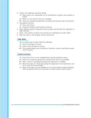 52 CONTEMPORARY INDIA-I
2. Answer the following questions briefly.
(i) What factors are responsible for the distribution of plants and animals in
India?
(ii) What is a bio-reserve? Give two examples.
(iii) Name two animals having habitat in tropical and montane type of vegetation.
3. Distinguish between
(i) Flora and Fauna
(ii) Tropical Evergreen and Deciduous forests
4. Name different types of Vegetation found in India and describe the vegetation of
high altitudes.
5. Quite a few species of plants and animals are endangered in India. Why?
6. Why has India a rich heritage of flora and fauna?
Map Skills
On an outline map of India, label the following.
(i) Areas of Evergreen Forests
(ii) Areas of Dry Deciduous Forests
(iii) Two national parks each in Northern, Southern, Eastern and Western parts
of the Country
Project/Activity
(i) Find some trees in your neighbourhood having medicinal values.
(ii) Find ten occupations getting raw material from forests and wildlife.
(iii) Write a poem or paragraph showing the importance of wildlife.
(iv) Write the script of a street play giving the importance of tree plantation and
try to enact it in your locality.
(v) Plant a tree either on your birthday or one of your family member’s birthday.
Note the growth of the tree and notice in which season it grows faster.
 