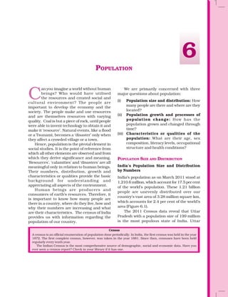 POPULATION
C
an you imagine a world without human
beings? Who would have utilised
the resources and created social and
cultural environment? The people are
important to develop the economy and the
society. The people make and use resources
and are themselves resources with varying
quality. Coal is but a piece of rock, until people
were able to invent technology to obtain it and
make it ‘resource’. Natural events, like a flood
or a Tsunami, becomes a ‘disaster’ only when
they affect a crowded village or a town.
Hence, population is the pivotal element in
social studies. It is the point of reference from
which all other elements are observed and from
which they derive significance and meaning.
‘Resources’, ‘calamities’ and ‘disasters’ are all
meaningful only in relation to human beings.
Their numbers, distribution, growth and
characteristics or qualities provide the basic
background for understanding and
appreciating all aspects of the environment.
Human beings are producers and
consumers of earth’s resources. Therefore, it
is important to know how many people are
there in a country, where do they live, how and
why their numbers are increasing and what
are their characteristics. The census of India
provides us with information regarding the
population of our country.
We are primarily concerned with three
major questions about population:
(i) Population size and distribution: How
many people are there and where are they
located?
(ii) Population growth and processes of
population change: How has the
population grown and changed through
time?
(iii) Characteristics or qualities of the
population: What are their age, sex
composition, literacy levels, occupational
structure and health conditions?
POPULATION SIZE AND DISTRIBUTION
India’s Population Size and Distribution
by Numbers
India’s population as on March 2011 stood at
1,210.6 million, which account for 17.5 per cent
of the world’s population. These 1.21 billion
people are unevenly distributed over our
country’s vast area of 3.28 million square km,
which accounts for 2.4 per cent of the world’s
area (Figure 6.1).
The 2011 Census data reveal that Uttar
Pradesh with a population size of 199 million
is the most populous state of India. Uttar
Census
A census is an official enumeration of population done periodically. In India, the first census was held in the year
1872. The first complete census, however, was taken in the year 1881. Since then, censuses have been held
regularly every tenth year.
The Indian Census is the most comprehensive source of demographic, social and economic data. Have you
ever seen a census report? Check in your library if it has one.
6
 