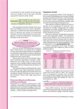 56 CONTEMPORARY INDIA-I
Population Growth
Growth of population refers to the change in
the number of inhabitants of a country/territory
during a specific period of time, say during the
last 10 years. Such a change can be expressed
in two ways: in terms of absolute numbers and
in terms of percentage change per year.
The absolute numbers added each year or
decade is the magnitude of increase. It is
obtained by simply subtracting the earlier
population (e.g. that of 2001) from the later
population (e.g. that of 2011). It is referred to
as the absolute increase.
The rate or the pace of population increase
is the other important aspect. It is studied in
per cent per annum, e.g. a rate of increase of
2 per cent per annum means that in a given
year, there was an increase of two persons for
every 100 persons in the base population. This
is referred to as the annual growth rate.
India’s population has been steadily
increasing from 361 million in 1951 to 1210
million in 2011.
Table 6.1 : The Magnitude and Rate of India’s
Population Growth
Year Total Absolute Annual
Population Increase in Growth
(in million) the Decade Rate
(in million) ( % )
1951 361.0 42.43 1.25
1961 439.2 78.15 1.96
1971 548.2 108.92 2.20
1981 683.3 135.17 2.22
1991 846.4 163.09 2.16
2001 1028.7 182.32 1.97
2011 1210.6 181.46 1.64
Table 6.1 and Figures 6.4 (a) and 6.4 (b)
reveal that from 1951 to 1981, the annual
rate of population growth was steadily
increasing; which explains the rapid increase
in population from 361 million in 1951 to
683 million in 1981.
• Table 6.1 reveals that despite the
decline in growth rates, the number of people being
added every decade is steadily increasing. Why?
Since 1981, however, the rate of growth
started declining gradually. During this period,
birth rates declined rapidly. Still 182 million
is calculated as the number of persons per
unit area. India is one of the most densely
populated countries of the world.
?
Do You Know
Only Bangladesh and Japan have
higher average population densities
than India. Find out the population
densities of Bangladesh and Japan.
The population density of India in the year
2011 was 382 persons per sq km. Densities
vary from 1,102 persons per sq km in Bihar to
only 17 persons per sq km in Arunachal
Pradesh. A study of the Figure 6.3 shows the
pattern of uneven distribution of population
densities at the State level.
Activity
Study the Figure 6.3 and compare it with
Figure 2.4 and Figure 4.7. Do you find any
corelation between these maps?
Note the States with population densities
below 250 persons per square km. Rugged
terrain and unfavourable climatic conditions
are primarily responsible for sparse population
in these areas. Which states have density below
250 persons per square km?
Assam and most of the Peninsular states
have moderate population densities. Hilly,
dissected and rocky nature of the terrain,
moderate to low rainfall, shallow and less fertile
soils have influenced population densities in
these areas.
The Northern plains and Kerala in the south
have high to very high population densities
because of the flat plains with fertile soils and
abundant rainfall. Identify the three states of
the Northern Plains with high population
densities.
POPULATION GROWTH AND PROCESSES
OF POPULATION CHANGE
Population is a dynamic phenomenon. The
numbers, distribution and composition of the
population are constantly changing. This is the
influence of the interaction of the three processes,
namely — births, deaths and migrations.
 