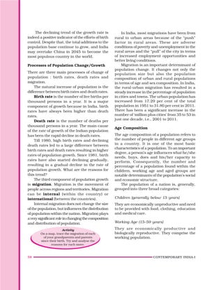 58 CONTEMPORARY INDIA-I
The declining trend of the growth rate is
indeed a positive indicator of the efforts of birth
control. Despite that, the total additions to the
population base continue to grow, and India
may overtake China in 2045 to become the
most populous country in the world.
Processes of Population Change/Growth
There are three main processes of change of
population : birth rates, death rates and
migration.
The natural increase of population is the
difference between birth rates and death rates.
Birth rate is the number of live births per
thousand persons in a year. It is a major
component of growth because in India, birth
rates have always been higher than death
rates.
Death rate is the number of deaths per
thousand persons in a year. The main cause
of the rate of growth of the Indian population
has been the rapid decline in death rates.
Till 1980, high birth rates and declining
death rates led to a large difference between
birth rates and death rates resulting in higher
rates of population growth. Since 1981, birth
rates have also started declining gradually,
resulting in a gradual decline in the rate of
population growth. What are the reasons for
this trend?
The third component of population growth
is migration. Migration is the movement of
people across regions and territories. Migration
can be internal (within the country) or
international (between the countries).
Internal migration does not change the size
of the population, but influences the distribution
of population within the nation. Migration plays
averysignificantroleinchangingthecomposition
and distribution of population.
Activity
On a map, trace the migration of each
of your grandparents and parents
since their birth. Try and analyse the
reasons for each move.
In India, most migrations have been from
rural to urban areas because of the “push”
factor in rural areas. These are adverse
conditions of poverty and unemployment in the
rural areas and the “pull” of the city in terms
of increased employment opportunities and
better living conditions.
Migration is an important determinant of
population change. It changes not only the
population size but also the population
composition of urban and rural populations
in terms of age and sex composition. In India,
the rural-urban migration has resulted in a
steady increase in the percentage of population
in cities and towns. The urban population has
increased from 17.29 per cent of the total
population in 1951 to 31.80 per cent in 2011.
There has been a significant increase in the
number of ‘million plus cities’ from 35 to 53 in
just one decade, i.e., 2001 to 2011.
Age Composition
The age composition of a population refers to
the number of people in different age groups
in a country. It is one of the most basic
characteristics of a population. To an important
degree, a person’s age influences what he/she
needs, buys, does and his/her capacity to
perform. Consequently, the number and
percentage of a population found within the
children, working age and aged groups are
notable determinants of the population’s social
and economic structure.
The population of a nation is, generally,
grouped into three broad categories:
Children (generally below 15 years)
They are economically unproductive and need
to be provided with food, clothing, education
and medical care.
Working Age (15–59 years)
They are economically productive and
biologically reproductive. They comprise the
working population.
 