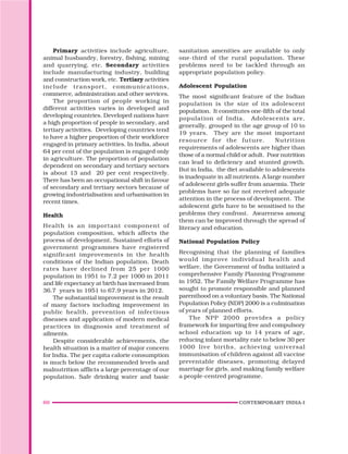 60 CONTEMPORARY INDIA-I
Primary activities include agriculture,
animal husbandry, forestry, fishing, mining
and quarrying, etc. Secondary activities
include manufacturing industry, building
and construction work, etc. Tertiary activities
include transport, communications,
commerce, administration and other services.
The proportion of people working in
different activities varies in developed and
developing countries. Developed nations have
a high proportion of people in secondary, and
tertiary activities. Developing countries tend
to have a higher proportion of their workforce
engaged in primary activities. In India, about
64 per cent of the population is engaged only
in agriculture. The proportion of population
dependent on secondary and tertiary sectors
is about 13 and 20 per cent respectively.
There has been an occupational shift in favour
of secondary and tertiary sectors because of
growing industrialisation and urbanisation in
recent times.
Health
Health is an important component of
population composition, which affects the
process of development. Sustained efforts of
government programmes have registered
significant improvements in the health
conditions of the Indian population. Death
rates have declined from 25 per 1000
population in 1951 to 7.2 per 1000 in 2011
and life expectancy at birth has increased from
36.7 years in 1951 to 67.9 years in 2012.
The substantial improvement is the result
of many factors including improvement in
public health, prevention of infectious
diseases and application of modern medical
practices in diagnosis and treatment of
ailments.
Despite considerable achievements, the
health situation is a matter of major concern
for India. The per capita calorie consumption
is much below the recommended levels and
malnutrition afflicts a large percentage of our
population. Safe drinking water and basic
sanitation amenities are available to only
one-third of the rural population. These
problems need to be tackled through an
appropriate population policy.
Adolescent Population
The most significant feature of the Indian
population is the size of its adolescent
population. It constitutes one-fifth of the total
population of India. Adolescents are,
generally, grouped in the age group of 10 to
19 years. They are the most important
resource for the future. Nutrition
requirements of adolescents are higher than
those of a normal child or adult. Poor nutrition
can lead to deficiency and stunted growth.
But in India, the diet available to adolescents
is inadequate in all nutrients. A large number
of adolescent girls suffer from anaemia. Their
problems have so far not received adequate
attention in the process of development. The
adolescent girls have to be sensitised to the
problems they confront. Awareness among
them can be improved through the spread of
literacy and education.
National Population Policy
Recognising that the planning of families
would improve individual health and
welfare, the Government of India initiated a
comprehensive Family Planning Programme
in 1952. The Family Welfare Programme has
sought to promote responsible and planned
parenthood on a voluntary basis. The National
Population Policy (NDP) 2000 is a culmination
of years of planned efforts.
The NPP 2000 provides a policy
framework for imparting free and compulsory
school education up to 14 years of age,
reducing infant mortality rate to below 30 per
1000 live births, achieving universal
immunisation of children against all vaccine
preventable diseases, promoting delayed
marriage for girls, and making family welfare
a people-centred programme.
 