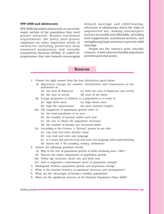 POPULATION 61
NPP 2000 and Adolescents
NPP 2000 identified adolescents as one of the
major section of the population that need
greater attention. Besides nutritional
requirements, the policy puts greater
emphasis on other important needs of
adolescent including protection from
unwanted pregnancies and sexually
transmitted diseases (STDs). It called for
programmes that aim towards encouraging
delayed marriage and child-bearing,
education of adolescents about the risks of
unprotected sex, making contraceptive
services accessible and affordable, providing
food supplements, nutritional services, and
strengthening legal measures to prevent child
marriage.
People are the nation’s most valuable
resource. A well-educated healthy population
provides potential power.
1. Choose the right answer from the four alternatives given below.
(i) Migrations change the number, distribution and composition of the
population in
(a) the area of departure (c) both the area of departure and arrival
(b) the area of arrival (d) none of the above
(ii) A large proportion of children in a population is a result of
(a) high birth rates (c) high death rates
(b) high life expectancies (d) more married couples
(iii) The magnitude of population growth refers to
(a) the total population of an area
(b) the number of persons added each year
(c) the rate at which the population increases
(d) the number of females per thousand males
(iv) According to the Census, a “literate” person is one who
(a) can read and write his/her name
(b) can read and write any language
(c) is 7 years old and can read and write any language with understanding
(d) knows the 3 ‘R’s (reading, writing, arithmetic)
2. Answer the following questions briefly.
(i) Why is the rate of population growth in India declining since 1981?
(ii) Discuss the major components of population growth.
(iii) Define age structure, death rate and birth rate.
(iv) How is migration a determinant factor of population change?
3. Distinguish between population growth and population change.
4. What is the relation between occupational structure and development?
5. What are the advantages of having a healthy population?
6. What are the significant features of the National Population Policy 2000?
EXERCISE
 
