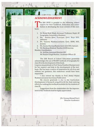 The J&K BOSE is grateful to the following subject
experts for their hardwork, dedication and contri-
bution in developing the local content of this text-
book.
1. Dr. Mohd Shafi Bhatt, Assistant Professor, Deptt. Of
Geography,UniversityofKashmir.
2. Ms. Aneeta Koul, Principal, Govt. Boys HSS,
Akhnoor.
3. Ms. Vaneeta Manhas,Lecturer, Govt. SRML HSS,
Jammu.
4. Ms.SeemaSharma,Master,Govt.GirlsHSS,Satwari.
5. Mr.NavdeepBhalwal,Teacher,GGHSJourian.
MemberCoordinators
Dr. ArifJan,AssistantDirector-KD
Mr.RanjeetSinghManhas,AcademicOfficer-JD
The J&K Board of School Education gratefully
acknowledges the use of NCERT textbook of Geography for
classIXinthedevelopmentofthisbook.
IexpressmygratitudetoProf.VeenaPandita(Chairperson)
for her support and help in the development of the text-
book. She has been a source of inspiration for all of us and
without her guidance, this endeavour would have been
impossible.
I also extend my thanks to Prof. Abdul Wahid
Makhdoomi(JointSecretary)Publication.
My sincere gratitude is due to the Curriculum
Development & Research wing JD & KD for their untiring
effortsformakingthistextbookavailableforthestudentsof
classIX.
Suggestions from the stakeholders for the improve-
mentoftheTextbookshallbehighlyappreciated.
(Dr. Farooq Ahmad Peer)
Director Academics
ACKNOWLEDGEMENT
 