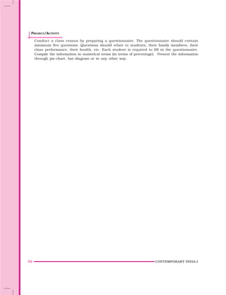 62 CONTEMPORARY INDIA-I
PROJECT/ACTIVITY
Conduct a class census by preparing a questionnaire. The questionnaire should contain
minimum five questions. Questions should relate to students, their family members, their
class performance, their health, etc. Each student is required to fill in the questionnaire.
Compile the information in numerical terms (in terms of percentage). Present the information
through pie-chart, bar-diagram or in any other way.
 