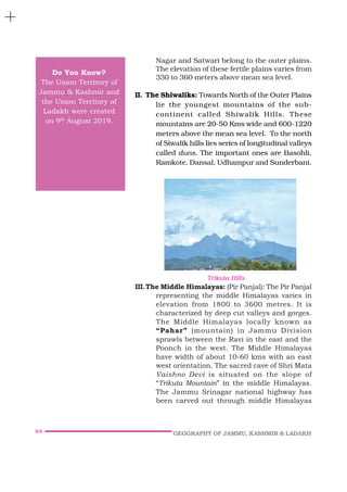 64 GEOGRAPHY OF JAMMU, KASHMIR & LADAKH
Nagar and Satwari belong to the outer plains.
The elevation of these fertile plains varies from
330 to 360 meters above mean sea level.
II. The Shiwaliks: Towards North of the Outer Plains
lie the youngest mountains of the sub-
continent called Shiwalik Hills. These
mountains are 20-50 Kms wide and 600-1220
meters above the mean sea level. To the north
of Siwalik hills lies series of longitudinal valleys
called duns. The important ones are Basohli,
Ramkote, Dansal, Udhampur and Sunderbani.
III.The Middle Himalayas: (Pir Panjal): The Pir Panjal
representing the middle Himalayas varies in
elevation from 1800 to 3600 metres. It is
characterized by deep cut valleys and gorges.
The Middle Himalayas locally known as
“Pahar” (mountain) in Jammu Division
sprawls between the Ravi in the east and the
Poonch in the west. The Middle Himalayas
have width of about 10-60 kms with an east
west orientation. The sacred cave of Shri Mata
Vaishno Devi is situated on the slope of
“Trikuta Mountain” in the middle Himalayas.
The Jammu Srinagar national highway has
been carved out through middle Himalayas
Do You Know?
The Union Territory of
Jammu & Kashmir and
the Union Territory of
Ladakh were created
on 9th
August 2019.
Trikuta Hills
 