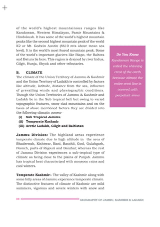 68 GEOGRAPHY OF JAMMU, KASHMIR & LADAKH
of the world’s highest mountainous ranges like
Karakoram, Western Himalayas, Pamir Mountains &
Hindukush. It has some of the world’s highest mountain
peaks like the second highest mountain peak of the world
K2 or Mt. Godwin Austin (8610 mts above mean sea
level). It is the world’s most feared mountain peak. Some
of the world’s important glaciers like Biapo, the Baltora
and Batura lie here. This region is drained by river Indus,
Gilgit, Hunja, Shyok and other tributaries.
B. CLIMATE
The climate of the Union Territory of Jammu & Kashmir
and the Union Territory of Ladakh is controlled by factors
like altitude, latitude, distance from the sea, influence
of prevailing winds and physiographic conditions.
Though the Union Territories of Jammu & Kashmir and
Ladakh lie in the Sub tropical belt but owing to varied
topographic features, snow clad mountains and on the
basis of above mentioned factors they are divided into
the following climatic zones:-
(i) Sub Tropical Jammu
(ii) Temperate Kashmir
(iii) Arctic Ladakh, Gilgit and Baltistan
Jammu Division: The highland areas experience
temperate climate due to high altitude in the area of
Bhaderwah, Kishtwar, Bani, Basohli, Gool, Gulabgarh,
Poonch, parts of Rajouri and Banihal; whereas the rest
of Jammu Division experiences a sub-tropical type of
climate as being close to the plains of Punjab. Jammu
has tropical heat characterized with monsoon rains and
cool winters.
Temperate Kashmir:- The valley of Kashmir along with
some hilly areas of Jammu experience temperate climate.
The distinctive features of climate of Kashmir are mild
summers, vigorous and severe winters with snow and
Do You Know
Karakoram Range is
called the shinning
crest of the earth
because almost the
entire crest line is
covered with
perpetual snow
 