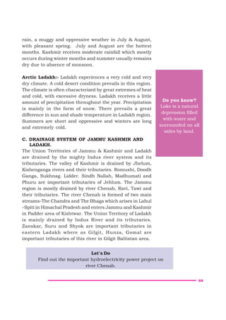 69
rain, a muggy and oppressive weather in July & August,
with pleasant spring. July and August are the hottest
months. Kashmir receives moderate rainfall which mostly
occurs during winter months and summer usually remains
dry due to absence of monsoon.
Arctic Ladakh:- Ladakh experiences a very cold and very
dry climate. A cold desert condition prevails in this region.
The climate is often characterized by great extremes of heat
and cold, with excessive dryness. Ladakh receives a little
amount of precipitation throughout the year. Precipitation
is mainly in the form of snow. There prevails a great
difference in sun and shade temperature in Ladakh region.
Summers are short and oppressive and winters are long
and extremely cold.
C. DRAINAGE SYSTEM OF JAMMU KASHMIR AND
LADAKH.
The Union Territories of Jammu & Kashmir and Ladakh
are drained by the mighty Indus river system and its
tributaries. The valley of Kashmir is drained by Jhelum,
Kishenganga rivers and their tributaries. Romushi, Doodh
Ganga, Sukhnag. Lidder. Sindh Nallah, Madhumati and
Phuru are important tributaries of Jehlum. The Jammu
region is mostly drained by river Chenab, Ravi, Tawi and
their tributaries. The river Chenab is formed of two main
streams-The Chandra and The Bhaga which arises in Lahul
–Spiti in Himachal Pradesh and enters Jammu and Kashmir
in Padder area of Kishtwar. The Union Territory of Ladakh
is mainly drained by Indus River and its tributaries.
Zanskar, Suru and Shyok are important tributaries in
eastern Ladakh where as Gilgit, Hunza, Gomal are
important tributaries of this river in Gilgit Baltistan area.
Do you know?
Lake is a natural
depression filled
with water and
surrounded on all
sides by land.
Let’s Do
Find out the important hydroelectricity power project on
river Chenab.
 