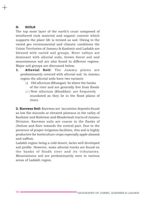 70 GEOGRAPHY OF JAMMU, KASHMIR & LADAKH
D. SOILS
The top most layer of the earth’s crust composed of
weathered rock material and organic content which
supports the plant life is termed as soil. Owing to the
varied geo environmental and climatic conditions the
Union Territories of Jammu & Kashmir and Ladakh are
blessed with varied soil groups. River valleys are
dominant with alluvial soils, brown forest soil and
mountainous soil are also found in different regions.
Major soil groups are discussed below.
1. Alluvial Soil: The Jammu plains are
predominantly covered with alluvial soil. In Jammu
region the alluvial soils have two variants
i) Old alluvium (Bhangar): lie above the banks
of the river and are generally free from floods
ii)New alluvium (Khaddar): are frequently
inundated as they lie in the flood plains of
rivers
2. Karewas Soil: Karewas are lacustrine deposits found
as low flat mounds or elevated plateaus in the valley of
Kashmir and Kishtwar and Bhaderwah tracts of Jammu
Division. Karewas soils are coarse in the flanks of
Jhelum and finer towards the central part. Due to the
presence of proper irrigation facilities, this soil is highly
productive for horticulture crops especially apple almond
and saffron.
Ladakh region being a cold desert, lacks well developed
soil profile. However, some alluvial tracks are found on
the banks of Sindh river and its tributaries.
Mountainous soil are predominantly seen in various
areas of Ladakh region.
 