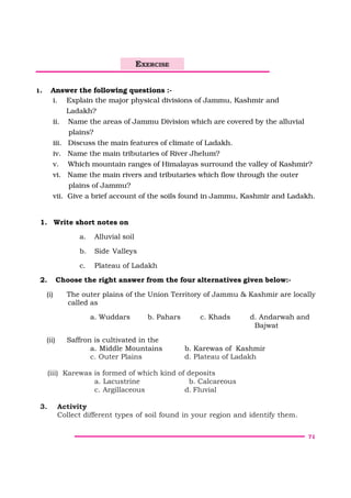 71
1. Answer the following questions :-
i. Explain the major physical divisions of Jammu, Kashmir and
Ladakh?
ii. Name the areas of Jammu Division which are covered by the alluvial
plains?
iii. Discuss the main features of climate of Ladakh.
iv. Name the main tributaries of River Jhelum?
v. Which mountain ranges of Himalayas surround the valley of Kashmir?
vi. Name the main rivers and tributaries which flow through the outer
plains of Jammu?
vii. Give a brief account of the soils found in Jammu, Kashmir and Ladakh.
1. Write short notes on
a. Alluvial soil
b. Side Valleys
c. Plateau of Ladakh
2. Choose the right answer from the four alternatives given below:-
(i) The outer plains of the Union Territory of Jammu & Kashmir are locally
called as
a. Wuddars b. Pahars c. Khads d. Andarwah and
Bajwat
(ii) Saffron is cultivated in the
a. Middle Mountains b. Karewas of Kashmir
c. Outer Plains d. Plateau of Ladakh
(iii) Karewas is formed of which kind of deposits
a. Lacustrine b. Calcareous
c. Argillaceous d. Fluvial
3. Activity
Collect different types of soil found in your region and identify them.
EXERCISE
 