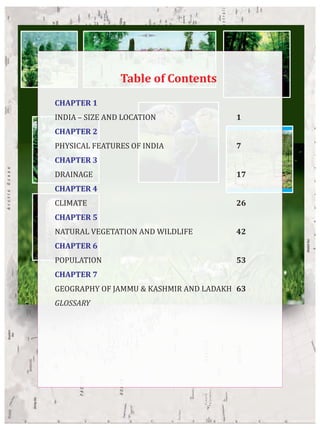 CHAPTER 1
INDIA – SIZE AND LOCATION 1
CHAPTER 2
PHYSICAL FEATURES OF INDIA 7
CHAPTER 3
DRAINAGE 17
CHAPTER 4
CLIMATE 26
CHAPTER 5
NATURAL VEGETATION AND WILDLIFE 42
CHAPTER 6
POPULATION 53
CHAPTER 7
GEOGRAPHY OF JAMMU & KASHMIR AND LADAKH 63
GLOSSARY
Table of Contents
 