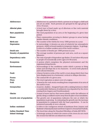 72 CONTEMPORARY INDIA-I
GLOSSARY
Adolescence : Adolescence is a period in which a person is no longer a child and
not yet an adult. Such persons are grouped in the age group of
10 to 19 years.
Alluvial plain : A level tract of land made up of alluvium or fine rock material
brought down by a river.
Base population : The total population of an area at the beginning of a given time
period.
Biome : Plant communities occuring in distinct groups in areas having
similar climatic conditions.
Birth rate : The number of live births for every 1000 persons in a year.
Depression : In meteorology; it denotes an area of relatively low atmospheric
pressure, which is found mainly in temperate regions. In geology,
it refers to a hollow sunken area of the earth’s surface.
Death rate : The number of deaths per 1000 persons in year.
Density of population : The average number of persons per unit area, such as a square
kilometre.
Dependency ratio : The ratio of people of dependent age (below 15 and above 60 years)
to people of economically active ages (15-59 years).
Ecosystem : A system which comprises the physical environment and the
organisms living therein.
Environment : Surroundings or the conditions under which a person or thing
exists and develops his or its character. It covers both physical
and cultural elements.
Fault : A linear break in rocks of the earth’s crust along which there has
been displacement in a horizontal, vertical or oblique direction.
Fauna : The animal life of a given area.
Flora : The total vegetation or plant cover of a region.
Fold : A bend in the rock strata resulting from compression of an area of
the earth’s crust.
Geosyncline : A narrow, shallow, elongated basin with a sinking bottom in which
a considerable thickness of sediments was deposited by the rivers
coming from Angara and Gondwanaland.
Glacier : A mass of snow and ice that moves slowly under the influence of
gravity along a confined course away from its place of accumulation.
Growth rate of population : The growth rate of population indicates the rate at which the
population is growing. In estimating the growth rate the increase
in population is compared with the base population. It can be
measured annually or over a decade.
Indian mainland : It refers to the contiguous stretch of landmass from Jammu and
KashmirtoKanniyakumariandfromGujarattoArunachalPradesh.
Indian Standard Time : The local time along the Standard Meridian of India (82°30'E).
Inland drainage : A drainage system in which the waters of the rivers do not reach
the oceans but fall into an inland sea or lake.
 