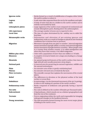 Igneous rocks : Rocks formed as a result of solidification of magma either below
the earth’s surface or above it.
Lagoon : A salt-water lake separated from the sea by the sandbars and spits.
Lake : A body of water that lies in a hollow in the earth’s surface and is
entirely surrounded by land.
Lithospheric plates : Large segments of the earth’s crust composed of continental and
oceanic lithospheric parts, floating above the asthenosphere.
Life expectancy : The average number of years one is expected to live.
Local time : The time of a place determined by the midday sun is called the
local time.
Metamorphic rocks : Deformation and alteration of pre-existing igneous and
sedimentary rocks as a result of changes in physical and chemical
conditions due to intense heat or pressure.
Migration : Movement of people from one place to another. Internal migration
means movement of people within a country and external migration
means movement of people between countries. When people come
to a country from another country, it is called immigration and
when they leave that country, it is called emigration.
Million plus cities : Cities with a population of more than one million or 10 lakh.
Monsoon : A complete reversal of winds over a large area leading to a change
of seasons.
Mountain : An upward projected features of the earth’s surface that rises to
high altitude and usually possesses steep slopes.
National park : A reserved area for preserving its natural vegetation, wildlife and
the natural environment.
Plain : An extensive area of flat or gently undulating land.
Plateau : An extensive elevated area of relatively flat land.
Plate tectonics : The scientific concept that explains the movements of the crustal
plates.
Relief : The differences in elevation or the physical outline of the land
surface or ocean floor.
Subsidence : In meteorology, it is the downward movement of the air. In geology,
it refers to the sinking of a portion of the earth’s surface.
Sedimentary rocks : Rocks composed of sediments and generally having a layered
structure.
Sex-ratio : Sex-ratio is defined as the number of females per thousand males.
Subcontinent : A big landmass, which stands out as a distinct geographical unit
from the rest of the continent.
Tectonic : Forces originating within the earth and responsible for bringing
widespread changes in the landform features.
Young mountains : The fold mountains formed during the most recent major phase
of folding in the earth’s crust.
 