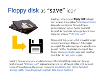 Floppy disk as “save” icon
Awalnya, penggunaan floppy disk sebagai
ikon simpan, merupakan “resemblance icon”,
karena kemiripannya. Seiring dengan
perkembangan jaman, floppy disk telah
berubah ke hard disk, sehingga ikon simpan
dianggap sebagai “reference icon”.
Floppy disk digunakan untuk mewakili fungsi
umum menyimpan dokumen di berbagai
perangkat. Banyaknya pengguna yang belum
pernah melihat hard drive, membuat ikon
floppy disk terus dipakai pada saat peralihan
dari disket ke hard drive terjadi.
Saat ini, banyak pengguna muda belum pernah melihat floppy disk, dan ikonnya
telah menjadi “arbitrary icon” bagi para pengguna ini. Mengapa kotak kecil mewakili
simpan? Seperti yang ditunjukkan contoh ini, klasifikasi ikon dapat berubah
seiring waktu atau dengan perubahan lain dalam konteks.
 