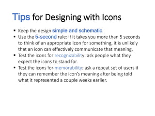 Tips for Designing with Icons
 Keep the design simple and schematic.
 Use the 5-second rule: if it takes you more than 5 seconds
to think of an appropriate icon for something, it is unlikely
that an icon can effectively communicate that meaning.
 Test the icons for recognizability: ask people what they
expect the icons to stand for.
 Test the icons for memorability: ask a repeat set of users if
they can remember the icon’s meaning after being told
what it represented a couple weeks earlier.
 