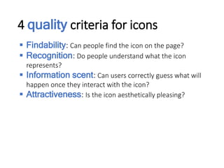 4 quality criteria for icons
 Findability: Can people find the icon on the page?
 Recognition: Do people understand what the icon
represents?
 Information scent: Can users correctly guess what will
happen once they interact with the icon?
 Attractiveness: Is the icon aesthetically pleasing?
 