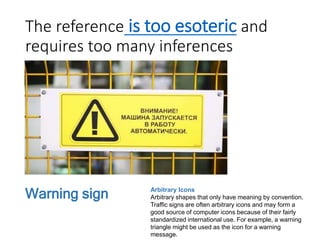 The reference is too esoteric and
requires too many inferences
Arbitrary Icons
Arbitrary shapes that only have meaning by convention.
Traffic signs are often arbitrary icons and may form a
good source of computer icons because of their fairly
standardized international use. For example, a warning
triangle might be used as the icon for a warning
message.
Warning sign
 