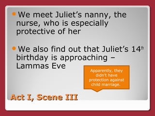 Act I, Scene IIIAct I, Scene III
We meet Juliet’s nanny, the
nurse, who is especially
protective of her
We also find out that Juliet’s 14th
birthday is approaching –
Lammas Eve Apparently, they
didn’t have
protection against
child marriage.
 
