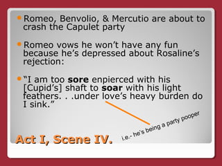 Act I, Scene IV.Act I, Scene IV.
Romeo, Benvolio, & Mercutio are about to
crash the Capulet party
Romeo vows he won’t have any fun
because he’s depressed about Rosaline’s
rejection:
“I am too sore enpierced with his
[Cupid’s] shaft to soar with his light
feathers. . .under love’s heavy burden do
I sink.”
i.e.- he’s being a party pooper
 